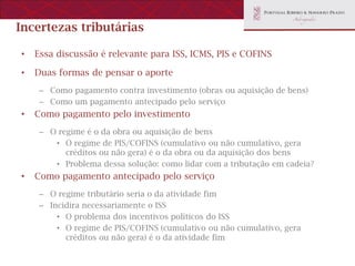 Incertezas tributárias

•   Essa discussão é relevante para ISS, ICMS, PIS e COFINS

•   Duas formas de pensar o aporte
     – Como pagamento contra investimento (obras ou aquisição de bens)
     – Como um pagamento antecipado pelo serviço
•   Como pagamento pelo investimento
     – O regime é o da obra ou aquisição de bens
        • O regime de PIS/COFINS (cumulativo ou não cumulativo, gera
           créditos ou não gera) é o da obra ou da aquisição dos bens
        • Problema dessa solução: como lidar com a tributação em cadeia?
•   Como pagamento antecipado pelo serviço
     – O regime tributário seria o da atividade fim
     – Incidira necessariamente o ISS
         • O problema dos incentivos políticos do ISS
         • O regime de PIS/COFINS (cumulativo ou não cumulativo, gera
           créditos ou não gera) é o da atividade fim
 