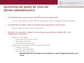 Incertezas do ponto de vista do
direito administrativo

•   O problema da caracterização da PPP sem contraprestação
     –   Contra o formalismo, uma solução formalista: incluir contraprestação simbólica

•   O problema do aporte não ser critério para julgamento de licitação
     –   Faria sentido da perspectiva econômica

•   Risco de se entender o aporte como repasse, quando na verdade ele é um
    pagamento contratual
     –   Repasse é feito para
           • Instituição do terceiro setor
           • Não pode ter lucro
           • Contratada sem licitação
     –   Pagamento contratual é feito no caso em que há
           • Empresa privada
           • Lucrativa por definição
           • Contratada com licitação
                – Na definição do seu preço, ela considerou o valor integral do aporte, que
                  é fixo
 