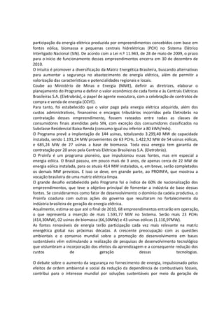 participação da energia elétrica produzida por empreendimentos concebidos com base em
fontes eólica, biomassa e pequenas centrais hidrelétricas (PCH) no Sistema Elétrico
Interligado Nacional (SIN). De acordo com a Lei n.º 11.943, de 28 de maio de 2009, o prazo
para o início de funcionamento desses empreendimentos encerra em 30 de dezembro de
2010.
O intuito é promover a diversificação da Matriz Energética Brasileira, buscando alternativas
para aumentar a segurança no abastecimento de energia elétrica, além de permitir a
valorização das características e potencialidades regionais e locais.
Coube ao Ministério de Minas e Energia (MME), definir as diretrizes, elaborar o
planejamento do Programa e definir o valor econômico de cada fonte e às Centrais Elétricas
Brasileiras S.A. (Eletrobrás), o papel de agente executora, com a celebração de contratos de
compra e venda de energia (CCVE).
Para tanto, foi estabelecido que o valor pago pela energia elétrica adquirida, além dos
custos administrativos, financeiros e encargos tributários incorridos pela Eletrobrás na
contratação desses empreendimento, fossem rateados entre todas as classes de
consumidores finais atendidas pelo SIN, com exceção dos consumidores classificados na
Subclasse Residencial Baixa Renda (consumo igual ou inferior a 80 kWh/mês).
O Programa prevê a implantação de 144 usinas, totalizando 3.299,40 MW de capacidade
instalada, sendo 1.191,24 MW provenientes de 63 PCHs, 1.422,92 MW de 54 usinas eólicas,
e 685,24 MW de 27 usinas a base de biomassa. Toda essa energia tem garantia de
contratação por 20 anos pela Centrais Elétricas Brasileiras S.A. (Eletrobrás).
O Proinfa é um programa pioneiro, que impulsionou essas fontes, mas em especial a
energia eólica. O Brasil passou, em pouco mais de 3 anos, de apenas cerca de 22 MW de
energia eólica instalada, para os atuais 414 MW instalados, e, em breve, serão completados
os demais MW previstos. E isso se deve, em grande parte, ao PROINFA, que mostrou a
vocação brasileira de uma matriz elétrica limpa.
O grande desafio estabelecido pelo Programa foi o índice de 60% de nacionalização dos
empreendimentos, que teve o objetivo principal de fomentar a indústria de base dessas
fontes. Se considerarmos como fator de desenvolvimento o domínio da cadeia produtiva, o
Proinfa coaduna com outras ações do governo que resultaram no fortalecimento da
indústria brasileira de geração de energia elétrica.
Atualmente, estima-se que até o final de 2010, 68 empreendimentos entrarão em operação,
o que representa a inserção de mais 1.591,77 MW no Sistema. Serão mais 23 PCHs
(414,30MW), 02 usinas de biomassa (66,50MW) e 43 usinas eólicas (1.110,97MW).
As fontes renováveis de energia terão participação cada vez mais relevante na matriz
energética global nas próximas décadas. A crescente preocupação com as questões
ambientais e o consenso mundial sobre a promoção do desenvolvimento em bases
sustentáveis vêm estimulando a realização de pesquisas de desenvolvimento tecnológico
que vislumbram a incorporação dos efeitos da aprendizagem e a consequente redução dos
custos de geração dessas tecnologias.
O debate sobre o aumento da segurança no fornecimento de energia, impulsionado pelos
efeitos de ordem ambiental e social da redução da dependência de combustíveis fósseis,
contribui para o interesse mundial por soluções sustentáveis por meio da geração de
 