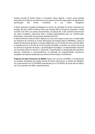 energia oriunda de fontes limpas e renováveis. Nessa agenda, o Brasil ocupa posição
destacada em função da sua liderança nas principais frentes de negociação e da significativa
participação das fontes renováveis na sua matriz energética.
O Brasil apresenta situação privilegiada em termos de utilização de fontes renováveis de
energia. No país, 43,9% da Oferta Interna de Energia (OIE) é renovável, enquanto a média
mundial é de 14% e nos países desenvolvidos, de apenas 6%. A OIE, também denominada
de matriz energética, representa toda a energia disponibilizada para ser transformada,
distribuída e consumida nos processos produtivos do País.
O desenvolvimento dessas fontes ingressa em uma nova etapa no país com a implantação
do Programa de Incentivo às Fontes Alternativas de Energia Elétrica (PROINFA), criado no
âmbito do Ministério de Minas e Energia (MME) pela Lei nº 10.438, de 26 de abril de 2002,
e revisado pela Lei nº 10.762, de 11 de novembro de 2003. A iniciativa, de caráter estrutural,
vai alavancar os ganhos de escala, a aprendizagem tecnológica, a competitividade industrial
nos mercados interno e externo e, sobretudo, a identificação e a apropriação dos benefícios
técnicos, ambientais e socioeconômicos na definição da competitividade econômico-
energética de projetos de geração que utilizem fontes limpas e sustentáveis.
Programa de Apoio Financeiro do BNDES: Apoio, com recursos do BNDES, a investimentos
em projetos de geração de energia através de fontes alternativas no âmbito do PROINFA,
em cumprimento à Lei nº 10.438/02 alterada pela Lei nº 10.762/03, de 26 de abril de 2002 e
de 11 de novembro de 2003, respectivamente.
 