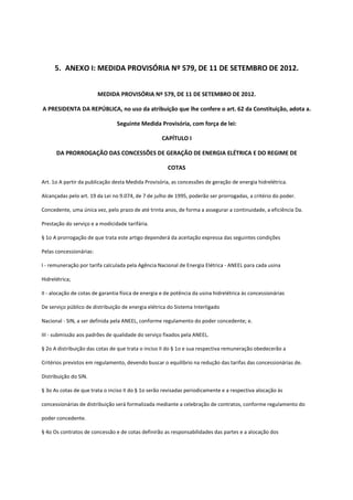 5. ANEXO I: MEDIDA PROVISÓRIA Nº 579, DE 11 DE SETEMBRO DE 2012.
MEDIDA PROVISÓRIA Nº 579, DE 11 DE SETEMBRO DE 2012.
A PRESIDENTA DA REPÚBLICA, no uso da atribuição que lhe confere o art. 62 da Constituição, adota a.
Seguinte Medida Provisória, com força de lei:
CAPÍTULO I
DA PRORROGAÇÃO DAS CONCESSÕES DE GERAÇÃO DE ENERGIA ELÉTRICA E DO REGIME DE
COTAS
Art. 1o A partir da publicação desta Medida Provisória, as concessões de geração de energia hidrelétrica.
Alcançadas pelo art. 19 da Lei no 9.074, de 7 de julho de 1995, poderão ser prorrogadas, a critério do poder.
Concedente, uma única vez, pelo prazo de até trinta anos, de forma a assegurar a continuidade, a eficiência Da.
Prestação do serviço e a modicidade tarifária.
§ 1o A prorrogação de que trata este artigo dependerá da aceitação expressa das seguintes condições
Pelas concessionárias:
I - remuneração por tarifa calculada pela Agência Nacional de Energia Elétrica - ANEEL para cada usina
Hidrelétrica;
II - alocação de cotas de garantia física de energia e de potência da usina hidrelétrica às concessionárias
De serviço público de distribuição de energia elétrica do Sistema Interligado
Nacional - SIN, a ser definida pela ANEEL, conforme regulamento do poder concedente; e.
III - submissão aos padrões de qualidade do serviço fixados pela ANEEL.
§ 2o A distribuição das cotas de que trata o inciso II do § 1o e sua respectiva remuneração obedecerão a
Critérios previstos em regulamento, devendo buscar o equilíbrio na redução das tarifas das concessionárias de.
Distribuição do SIN.
§ 3o As cotas de que trata o inciso II do § 1o serão revisadas periodicamente e a respectiva alocação às
concessionárias de distribuição será formalizada mediante a celebração de contratos, conforme regulamento do
poder concedente.
§ 4o Os contratos de concessão e de cotas definirão as responsabilidades das partes e a alocação dos
 