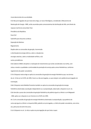 riscos decorrentes de sua atividade.
§ 5o Nas prorrogações de que trata este artigo, os riscos hidrológicos, considerado o Mecanismo de
Realocação de Energia - MRE, serão assumidos pelas concessionárias de distribuição do SIN, com direito de
repasse à tarifa do consumidor final.
Presidência da República
Casa Civil
Subchefia para Assuntos Jurídicos
Exposição de Motivos
Regulamento
Dispõe sobre as concessões de geração, transmissão
e distribuição de energia elétrica, sobre a redução dos
encargos setoriais, sobre a modicidade tarifária, e dá
outras providências.
§ 6o Caberá à ANEEL disciplinar a realização de investimentos que serão considerados nas tarifas, com
vistas a manter a qualidade e continuidade da prestação do serviço pelas usinas hidrelétricas, conforme
regulamento do poder concedente.
§ 7o O disposto neste artigo se aplica às concessões de geração de energia hidrelétrica que, nos termos
do art. 19 da Lei no 9.074, de 1995, foram ou não prorrogadas, ou que estejam com pedido de prorrogação em
tramitação.
§ 8o O disposto nesta Medida Provisória também se aplica às concessões de geração de energia
hidrelétrica destinadas à produção independente ou à autoprodução, observado o disposto no art. 2o.
§ 9o Vencido o prazo das concessões de geração hidrelétrica de potência igual ou inferior a um Megawatt
- MW, aplica-se o disposto no art. 8o da Lei no 9.074, de 1995.
Art. 2o As concessões de geração de energia hidrelétrica destinadas à autoprodução, cuja potência da
usina seja igual ou inferior a cinquenta MW, poderão ser prorrogadas, a critério do poder concedente, uma única
vez, pelo prazo de até trinta anos.
§ 1o O disposto no art. 1o não se aplica às prorrogações de que trata o caput.
 