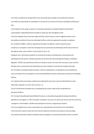 § 2o Todo o excedente de energia elétrica não consumida pelas unidades consumidoras do titular da
concessão de autoprodução será liquidado no mercado de curto prazo ao Preço de Liquidação de Diferenças -
PLD.
§ 3o O disposto neste artigo se aplica às concessões de geração de energia hidrelétrica destinadas à
autoprodução, independentemente da potência, desde que não interligadas ao SIN.
§ 4o A prorrogação de que trata este artigo será feita a título oneroso, sendo o pagamento pelo uso do
bem público revertido em favor da modicidade tarifária, conforme regulamento do poder concedente.
Art. 3o Caberá à ANEEL, conforme regulamento do poder concedente, instituir mecanismo para
compensar as variações no nível de contratação das concessionárias de distribuição do SIN, decorrentes da
alocação de cotas a que se refere o inciso II do § 1o do art. 1o.
Parágrafo único. Ocorrendo excedente no montante de energia contratada pelas concessionárias de
distribuição do SIN, haverá a cessão compulsória de Contrato de Comercialização de Energia no Ambiente
Regulado - CCEAR, cujo suprimento já tenha se iniciado ou venha a se iniciar até o ano para o qual a cota foi
definida, para a concessionária de distribuição que tenha redução no montante de energia contratada.
Art. 4o O poder concedente poderá autorizar, conforme regulamento, a ampliação de usinas hidrelétricas
cujas concessões forem prorrogadas nos termos desta Medida Provisória, observado o princípio da modicidade
tarifária.
§ 1o A garantia física de energia e potência da ampliação de que trata o caput será distribuída em cotas,
observado o disposto no inciso II do § 1o do art. 1o.
§ 2o Os investimentos realizados para a ampliação de que trata o caput serão considerados nos
processos tarifários.
Art. 5o A partir da publicação desta Medida Provisória, as concessões de geração de energia termelétrica
poderão ser prorrogadas, a critério do poder concedente, uma única vez, pelo prazo de até vinte anos, de forma
a assegurar a continuidade, a eficiência da prestação do serviço e a segurança do sistema.
§ 1o A prorrogação de que trata o caput deverá ser requerida pela concessionária com antecedência
mínima de vinte e quatro meses do termo final do respectivo contrato de concessão ou ato de outorga.
§ 2o A partir da decisão do poder concedente pela prorrogação, a concessionária deverá assinar o contrato
 