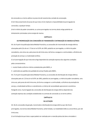 de concessão ou o termo aditivo no prazo de até noventa dias contado da convocação.
§ 3o O descumprimento do prazo de que trata o § 2o implicará a impossibilidade da prorrogação da
concessão, a qualquer tempo.
§ 4o A critério do poder concedente, as usinas prorrogadas nos termos deste artigo poderão ser
diretamente contratadas como energia de reserva.
CAPÍTULO II
DA PRORROGAÇÃO DAS CONCESSÕES DE TRANSMISSÃO E DISTRIBUIÇÃO DE ENERGIA ELÉTRICA
Art. 6o A partir da publicação desta Medida Provisória, as concessões de transmissão de energia elétrica
alcançadas pelo § 5o do art. 17 da Lei no 9.074, de 1995, poderão ser prorrogadas, a critério do poder
concedente, uma única vez, pelo prazo de até trinta anos, de forma a assegurar a continuidade, a eficiência da
prestação do serviço e a modicidade tarifária.
§ 1o A prorrogação de que trata este artigo dependerá da aceitação expressa das seguintes condições
pelas concessionárias:
I - receita fixada conforme critérios estabelecidos pela ANEEL; e
II - submissão aos padrões de qualidade do serviço fixados pela ANEEL.
Art. 7o A partir da publicação desta Medida Provisória, as concessões de distribuição de energia elétrica
alcançadas pelo art. 22 da Lei no 9.074, de 1995, poderão ser prorrogadas, a critério do poder concedente, uma
única vez, pelo prazo de até trinta anos, de forma a assegurar a continuidade, a eficiência da prestação do
serviço, a modicidade tarifária e o atendimento a critérios de racionalidade operacional e econômica.
Parágrafo único. A prorrogação das concessões de distribuição de energia elétrica dependerá da
aceitação expressa das condições estabelecidas no contrato de concessão ou no termo aditivo.
CAPÍTULO III
DA LICITAÇÃO
Art. 8o As concessões de geração, transmissão e distribuição de energia elétrica que não forem
prorrogadas, nos termos desta Medida Provisória, serão licitadas, na modalidade leilão ou concorrência, por até
trinta anos.
§ 1o A licitação de que trata o caput poderá ser realizada sem a reversão prévia dos bens vinculados à
 