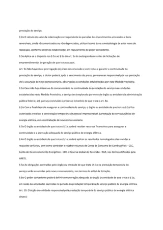 prestação do serviço.
§ 2o O cálculo do valor da indenização correspondente às parcelas dos investimentos vinculados a bens
reversíveis, ainda não amortizados ou não depreciados, utilizará como base a metodologia de valor novo de
reposição, conforme critérios estabelecidos em regulamento do poder concedente.
§ 3o Aplica-se o disposto nos § 1o ao § 6o do art. 1o às outorgas decorrentes de licitações de
empreendimentos de geração de que trata o caput.
Art. 9o Não havendo a prorrogação do prazo de concessão e com vistas a garantir a continuidade da
prestação do serviço, o titular poderá, após o vencimento do prazo, permanecer responsável por sua prestação
até a assunção do novo concessionário, observadas as condições estabelecidas por esta Medida Provisória.
§ 1o Caso não haja interesse do concessionário na continuidade da prestação do serviço nas condições
estabelecidas nesta Medida Provisória, o serviço será explorado por meio de órgão ou entidade da administração
pública federal, até que seja concluído o processo licitatório de que trata o art. 8o.
§ 2o Com a finalidade de assegurar a continuidade do serviço, o órgão ou entidade de que trata o § 1o fica
autorizado a realizar a contratação temporária de pessoal imprescindível à prestação do serviço público de
energia elétrica, até a contratação de novo concessionário.
§ 3o O órgão ou entidade de que trata o § 1o poderá receber recursos financeiros para assegurar a
continuidade e a prestação adequada do serviço público de energia elétrica.
§ 4o O órgão ou entidade de que trata o § 1o poderá aplicar os resultados homologados das revisões e
reajustes tarifários, bem como contratar e receber recursos de Conta de Consumo de Combustíveis - CCC,
Conta de Desenvolvimento Energético - CDE e Reserva Global de Reversão - RGR, nos termos definidos pela
ANEEL.
§ 5o As obrigações contraídas pelo órgão ou entidade de que trata o§ 1o na prestação temporária do
serviço serão assumidas pelo novo concessionário, nos termos do edital de licitação.
§ 6o O poder concedente poderá definir remuneração adequada ao órgão ou entidade de que trata o § 1o,
em razão das atividades exercidas no período da prestação temporária do serviço público de energia elétrica.
Art. 10. O órgão ou entidade responsável pela prestação temporária do serviço público de energia elétrica
deverá:
 