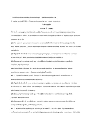 I - manter registros contábeis próprios relativos à prestação do serviço; e
II - prestar contas à ANEEL e efetuar acertos de contas com o poder concedente.
CAPÍTULO IV
DISPOSIÇÕES GERAIS
Art. 11. As prorrogações referidas nesta Medida Provisória deverão ser requeridas pelo concessionário,
com antecedência mínima de sessenta meses da data final do respectivo contrato ou ato de outorga, ressalvado
o disposto no art. 5o.
§ 1o Nos casos em que o prazo remanescente da concessão for inferior a sessenta meses da publicação
desta Medida Provisória, o pedido de prorrogação deverá ser apresentado em até trinta dias da data do início de
sua vigência.
§ 2o A partir da decisão do poder concedente pela prorrogação, o concessionário deverá assinar o contrato
de concessão ou o termo aditivo no prazo de até trinta dias contados da convocação.
§ 3o O descumprimento do prazo de que trata o § 2o implicará a impossibilidade da prorrogação da
concessão, a qualquer tempo.
§ 4o O contrato de concessão ou o termo aditivo conterão cláusula de renúncia a eventuais direitos
preexistentes que contrariem o disposto nesta Medida Provisória.
Art. 12. O poder concedente poderá antecipar os efeitos da prorrogação em até sessenta meses do
advento do termo contratual ou do ato de outorga.
§ 1o A partir da decisão do poder concedente pela prorrogação, o concessionário deverá assinar o contrato
de concessão ou o termo aditivo, que contemplará as condições previstas nesta Medida Provisória, no prazo de
até trinta dias contados da convocação.
§ 2o O descumprimento do prazo de que trata o § 1o implicará a impossibilidade da prorrogação da
concessão, a qualquer tempo.
§ 3o O concessionário de geração deverá promover redução nos montantes contratados dos CCEARs de
energia existente vigentes, conforme regulamento.
Art. 13. Na antecipação dos efeitos da prorrogação de que trata o art. 12, o poder concedente definirá,
conforme regulamento, a tarifa ou receita inicial para os concessionários de geração, transmissão e distribuição.
 