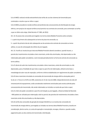 § 1o A ANEEL realizará revisão extraordinária das tarifas de uso dos sistemas de transmissão para
contemplar a receita a que se refere o caput.
§ 2o A ANEEL procederá à revisão tarifária extraordinária das concessionárias de distribuição de energia
elétrica, sem prejuízo do reajuste tarifário anual previsto nos contratos de concessão, para contemplar as tarifas
a que se refere este artigo. (Vide Decreto nº 7.805, de 2012)
Art. 14. Os prazos das concessões prorrogadas nos termos desta Medida Provisória serão contados:
I - a partir do primeiro dia subsequente ao termo do prazo de concessão; ou
II - a partir do primeiro dia do mês subsequente ao da assinatura do contrato de concessão ou termo
aditivo, no caso de antecipação dos efeitos da prorrogação.
Art. 15. A tarifa ou receita de que trata esta Medida Provisória deverá considerar, quando houver, a
parcela dos investimentos vinculados a bens reversíveis, ainda não amortizados, não depreciados ou não
indenizados pelo poder concedente, e será revisada periodicamente na forma do contrato de concessão ou
termo aditivo.
§ 1o O cálculo do valor dos investimentos vinculados a bens reversíveis, ainda não amortizados ou não
depreciados, para a finalidade de que trata o caput ou para fins de indenização, utilizará como base a
metodologia de valor novo de reposição, conforme critérios estabelecidos em regulamento do poder concedente.
§ 2o Os bens reversíveis vinculados às concessões de transmissão de energia elétrica alcançadas pelo §
5o do art. 17 da Lei no 9.074, de 1995, existentes em 31 de maio de 2000, independentemente da vida útil
remanescente do equipamento, serão considerados totalmente amortizados pela receita auferida pelas
concessionárias de transmissão, não sendo indenizados ou incluídos na receita de que trata o caput.
§ 3o A critério do poder concedente e para fins de licitação ou prorrogação, a Reserva Global de Reversão
- RGR poderá ser utilizada para indenização, total ou parcial, das parcelas de investimentos vinculados a bens
reversíveis ainda não amortizados ou não depreciados.
§ 4o As tarifas das concessões de geração de energia hidrelétrica e as receitas das concessões de
transmissão de energia elétrica, prorrogadas ou licitadas nos termos desta Medida Provisória, levarão em
consideração, dentre outros, os custos de operação e manutenção, encargos, tributos e, quando couber,
pagamento pelo uso dos sistemas de transmissão e distribuição.
 