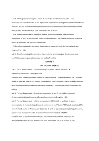 § 5o As informações necessárias para o cálculo da parcela dos investimentos vinculados a bens
reversíveis, ainda não amortizados ou não depreciados, das concessões prorrogadas nos termos desta Medida
Provisória, que não forem apresentadas pelos concessionários, não serão consideradas na tarifa ou receita
inicial, ou para fins de indenização. (Vide Decreto nº 7.805, de 2012)
§ 6o As informações de que trata o parágrafo anterior, quando apresentadas, serão avaliadas e
consideradas na tarifa do concessionário a partir da revisão periódica, não havendo recomposição tarifária
quanto ao período em que não foram consideradas.
§ 7o O regulamento do poder concedente disporá sobre os prazos para envio das informações de que
tratam os § 5o e § 6o.
Art. 16. O regulamento do poder concedente disporá sobre as garantias exigidas das concessionárias
beneficiárias das prorrogações de que trata esta Medida Provisória.
CAPÍTULO V
DOS ENCARGOS SETORIAIS
Art. 17. Fica a União autorizada a adquirir créditos que a Centrais Elétricas Brasileiras S.A. -
ELETROBRÁS detém contra a Itaipu Binacional.
Parágrafo único. Para a cobertura dos créditos de que trata o caput, a União poderá emitir, sob a forma de
colocação direta, em favor da ELETROBRÁS, títulos da Dívida Pública Mobiliária Federal, cujas características
serão definidas pelo Ministro de Estado da Fazenda, respeitada a equivalência econômica com o valor dos
créditos.
Art. 18. Fica a União autorizada a destinar os créditos objeto do art. 17, e os créditos que possui
diretamente junto à Itaipu Binacional, à Conta de Desenvolvimento Energético - CDE.
Art. 19. Fica a União autorizada a celebrar contratos com a ELETROBRÁS, na qualidade de Agente
Comercializador de Energia de Itaipu Binacional, nos termos do art. 4º da Lei nº 5899, de 5 de julho de 1973,
com a finalidade excluir os efeitos da variação cambial da tarifa de repasse de potência de Itaipu Binacional,
preservadas as atuais condições dos fluxos econômicos e financeiros da ELETROBRÁS.
Parágrafo único. Os pagamentos realizados pela ELETROBRÁS correspondentes à aquisição dos
serviços de eletricidade de Itaipu Binacional não serão alterados em função do disposto no caput,
 
