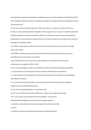permanecendo integralmente respeitadas as condições previstas no Tratado celebrado em 26 de abril de 1973,
entre a República Federativa do Brasil e a República do Paraguai, promulgado pelo Decreto Legislativo no 23, de
30 de maio de 1973.
Art. 20. Ficam a Reserva Global de Reversão - RGR, de que trata o art. 4o da Lei no 5.655 de 20 de maio
de 1971, e a Conta de Desenvolvimento Energético - CDE, de que trata o art. 13 da Lei no 10.438, de 26 de abril
de 2002, autorizadas a contratar operações de crédito, com o objetivo de cobrir eventuais necessidades de
indenização aos concessionários de energia elétrica, por ocasião da reversão das concessões ou para atender à
finalidade de modicidade tarifária.
§ 1o A RGR e a CDE poderão utilizar parte do seu fluxo de recebimento futuro para amortizar a operação
de que trata o caput.
§ 2o A ANEEL considerará a parcela anual resultante da amortização da operação de que trata o caput,
para efeito de cálculo das quotas anuais da CDE.
§ 3o As operações financeiras de que trata o caput poderão ter como garantia o fluxo futuro de
recebimento da arrecadação da RGR e da CDE.
Art. 21. Ficam desobrigadas, a partir de 1o de janeiro de 2013, do recolhimento da quota anual da RGR:
I - as concessionárias e permissionárias de serviço público de distribuição de energia elétrica;
II - as concessionárias de serviço público de transmissão de energia elétrica licitadas a partir da publicação
desta Medida Provisória; e
III - as concessionárias de serviço público de transmissão e geração de energia elétrica prorrogadas ou
licitadas nos termos desta Medida Provisória.
Art. 22. Os recursos da RGR poderão ser transferidos à CDE.
Art. 23. A Lei no 10.438, de 26 de abril de 2002, passa a vigorar com as seguintes alterações:
“Art. 13. Fica criada a Conta de Desenvolvimento Energético - CDE visando o
desenvolvimento energético dos Estados, além dos seguintes objetivos:
I - promover a universalização do serviço de energia elétrica em todo o território
nacional;
II - garantir recursos para atendimento da subvenção econômica destinada à
 