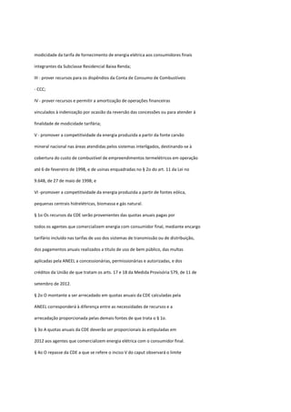 modicidade da tarifa de fornecimento de energia elétrica aos consumidores finais
integrantes da Subclasse Residencial Baixa Renda;
III - prover recursos para os dispêndios da Conta de Consumo de Combustíveis
- CCC;
IV - prover recursos e permitir a amortização de operações financeiras
vinculados à indenização por ocasião da reversão das concessões ou para atender à
finalidade de modicidade tarifária;
V - promover a competitividade da energia produzida a partir da fonte carvão
mineral nacional nas áreas atendidas pelos sistemas interligados, destinando-se à
cobertura do custo de combustível de empreendimentos termelétricos em operação
até 6 de fevereiro de 1998, e de usinas enquadradas no § 2o do art. 11 da Lei no
9.648, de 27 de maio de 1998; e
VI -promover a competitividade da energia produzida a partir de fontes eólica,
pequenas centrais hidrelétricas, biomassa e gás natural.
§ 1o Os recursos da CDE serão provenientes das quotas anuais pagas por
todos os agentes que comercializem energia com consumidor final, mediante encargo
tarifário incluído nas tarifas de uso dos sistemas de transmissão ou de distribuição,
dos pagamentos anuais realizados a título de uso de bem público, das multas
aplicadas pela ANEEL a concessionárias, permissionárias e autorizadas, e dos
créditos da União de que tratam os arts. 17 e 18 da Medida Provisória 579, de 11 de
setembro de 2012.
§ 2o O montante a ser arrecadado em quotas anuais da CDE calculadas pela
ANEEL corresponderá à diferença entre as necessidades de recursos e a
arrecadação proporcionada pelas demais fontes de que trata o § 1o.
§ 3o A quotas anuais da CDE deverão ser proporcionais às estipuladas em
2012 aos agentes que comercializem energia elétrica com o consumidor final.
§ 4o O repasse da CDE a que se refere o inciso V do caput observará o limite
 