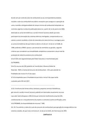 de até cem por cento do valor do combustível ao seu correspondente produtor,
incluído o valor do combustível secundário necessário para assegurar a operação da
usina, mantida a obrigatoriedade de compra mínima de combustível estipulada nos
contratos vigentes na data de publicação desta Lei, a partir de 1o de janeiro de 2004,
destinado às usinas termelétricas a carvão mineral nacional, desde que estas
participem da otimização dos sistemas elétricos interligados, compensando-se os
valores a serem recebidos a título da sistemática de rateio de ônus e vantagens para
as usinas termelétricas de que tratam os §§ 1o e 2o do art. 11 da Lei no 9.648, de
1998, podendo a ANEEL ajustar o percentual do reembolso ao gerador, segundo
critérios que considerem sua rentabilidade competitiva e preservem o atual nível de
produção da indústria produtora do combustível.
§ 5o A CDE será regulamentada pelo Poder Executivo e movimentada pela
ELETROBRÁS.
§ 6o Os recursos da CDE poderão ser transferidos à Reserva Global de
Reversão - RGR e à Conta de Consumo de Combustíveis - CCC, para atender às
finalidades dos incisos III e IV do caput.
§ 7o Os dispêndios para a finalidade de que trata o inciso V do caput serão
custeados pela CDE até 2027.
...............................................................................................................
§ 10. A nenhuma das fontes eólica, biomassa, pequenas centrais hidrelétricas,
gás natural e carvão mineral nacional, poderão ser destinados anualmente recursos
cujo valor total ultrapasse a 30% (trinta por cento) do recolhimento anual da CDE,
condicionando-se o enquadramento de projetos e contratos à prévia verificação, junto
à ELETROBRÁS, de disponibilidade de recursos.” (NR)
Art. 24. Fica extinto o rateio do custo de consumo de combustíveis para geração de energia elétrica nos
sistemas isolados, de que trata o § 3o do art. 1o da Lei no 8.631, de 4 de março de 1993.
CAPÍTULO VI
 