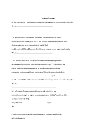 DISPOSIÇÕES FINAIS
Art. 25. A Lei no 12.111, de 9 de dezembro de 2009, passa a vigorar com as seguintes alterações:
“Art. 3o ..........................................................................................
.................................................................................................................
§ 16. A quantidade de energia a ser considerada para atendimento ao serviço
público de distribuição de energia elétrica nos Sistemas Isolados será limitada ao nível
eficiente de perdas, conforme regulação da ANEEL.” (NR)
Art. 26. A Lei no 9.648, de 27 de maio de 1998, passa a vigorar com as seguintes alterações:
“Art. 10. ........................................................................................
.................................................................................................................
§ 3º O disposto neste artigo não se aplica à comercialização de energia elétrica
gerada pela Itaipu Binacional, pela Eletrobrás Termonuclear S.A. - Eletronuclear e à
energia produzida pelas concessionárias de geração de energia hidrelétrica
prorrogadas nos termos da Medida Provisória no 579, de 11 de setembro de 2012.
....................................................................................................” (NR)
Art. 27. A Lei no 9.427, de 26 de dezembro de 1996, passa a vigorar com as seguintes alterações:
“Art. 3o ........................................................................................
...............................................................................................................
XXI - definir as tarifas das concessionárias de geração hidrelétrica que
comercializarem energia no regime de cotas de que trata a Medida Provisória no 579,
de 11 de setembro de 2012.
Parágrafo único. ..............................................................” (NR)
“Art. 15. ........................................................................................
.................................................................................................................
II - no contrato que prorrogue a concessão existente, nas hipóteses admitidas
na legislação vigente;
 