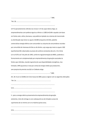 ......................................................................................................” (NR)
“Art. 26. .......................................................................................
.................................................................................................................
§ 5º O aproveitamento referido nos incisos I e VI do caput deste artigo, os
empreendimentos com potência igual ou inferior a 1.000 (mil) kW e aqueles com base
em fontes solar, eólica, biomassa, cuja potência injetada nos sistemas de transmissão
ou distribuição seja menor ou igual a 50.000 (cinquenta mil) kW, poderão
comercializar energia elétrica com consumidor ou conjunto de consumidores reunidos
por comunhão de interesses de fato ou de direito, cuja carga seja maior ou igual a 500
(quinhentos) kW, observados os prazos de carência constantes dos arts. 15 e 16 da
Lei no 9.074, de 7 de julho de 1995, conforme regulamentação da ANEEL, podendo o
fornecimento ser complementado por empreendimentos de geração associados às
fontes aqui referidas, visando à garantia de suas disponibilidades energéticas, mas
limitado a 49% (quarenta e nove por cento) da energia média que produzirem,
sem prejuízo do previsto nos §§ 1o e 2odeste artigo.
.....................................................................................................” (NR)
Art. 28. A Lei no 10.848, de 15 de março de 2004, passa a vigorar com as seguintes alterações:
“Art. 2o .........................................................................................
................................................................................................................
§ 2o .................................................................................................
.................................................................................................................
II - para a energia elétrica proveniente de empreendimentos de geração
existentes, início de entrega no ano subsequente ao da licitação e prazo de
suprimento de no mínimo um e no máximo quinze anos;
................................................................................................................
§ 3o .................................................................................................
................................................................................................................
 