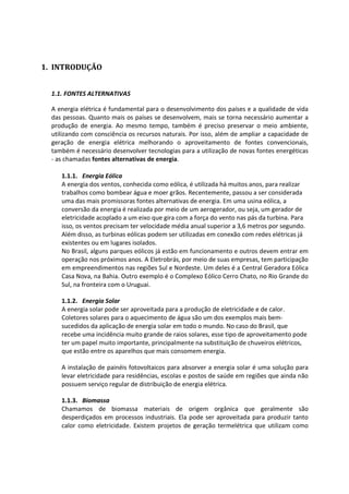 1. INTRODUÇÃO
1.1. FONTES ALTERNATIVAS
A energia elétrica é fundamental para o desenvolvimento dos países e a qualidade de vida
das pessoas. Quanto mais os países se desenvolvem, mais se torna necessário aumentar a
produção de energia. Ao mesmo tempo, também é preciso preservar o meio ambiente,
utilizando com consciência os recursos naturais. Por isso, além de ampliar a capacidade de
geração de energia elétrica melhorando o aproveitamento de fontes convencionais,
também é necessário desenvolver tecnologias para a utilização de novas fontes energéticas
- as chamadas fontes alternativas de energia.
1.1.1. Energia Eólica
A energia dos ventos, conhecida como eólica, é utilizada há muitos anos, para realizar
trabalhos como bombear água e moer grãos. Recentemente, passou a ser considerada
uma das mais promissoras fontes alternativas de energia. Em uma usina eólica, a
conversão da energia é realizada por meio de um aerogerador, ou seja, um gerador de
eletricidade acoplado a um eixo que gira com a força do vento nas pás da turbina. Para
isso, os ventos precisam ter velocidade média anual superior a 3,6 metros por segundo.
Além disso, as turbinas eólicas podem ser utilizadas em conexão com redes elétricas já
existentes ou em lugares isolados.
No Brasil, alguns parques eólicos já estão em funcionamento e outros devem entrar em
operação nos próximos anos. A Eletrobrás, por meio de suas empresas, tem participação
em empreendimentos nas regiões Sul e Nordeste. Um deles é a Central Geradora Eólica
Casa Nova, na Bahia. Outro exemplo é o Complexo Eólico Cerro Chato, no Rio Grande do
Sul, na fronteira com o Uruguai.
1.1.2. Energia Solar
A energia solar pode ser aproveitada para a produção de eletricidade e de calor.
Coletores solares para o aquecimento de água são um dos exemplos mais bem-
sucedidos da aplicação de energia solar em todo o mundo. No caso do Brasil, que
recebe uma incidência muito grande de raios solares, esse tipo de aproveitamento pode
ter um papel muito importante, principalmente na substituição de chuveiros elétricos,
que estão entre os aparelhos que mais consomem energia.
A instalação de painéis fotovoltaicos para absorver a energia solar é uma solução para
levar eletricidade para residências, escolas e postos de saúde em regiões que ainda não
possuem serviço regular de distribuição de energia elétrica.
1.1.3. Biomassa
Chamamos de biomassa materiais de origem orgânica que geralmente são
desperdiçados em processos industriais. Ela pode ser aproveitada para produzir tanto
calor como eletricidade. Existem projetos de geração termelétrica que utilizam como
 