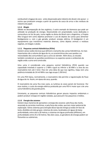 combustível o bagaço da cana - antes desprezado pela indústria do álcool e do açúcar - e
outros que produzem energia a partir da queima da casca do arroz e dos resíduos da
indústria do papel.
1.1.4. Biogás
Obtido na decomposição do lixo orgânico, é outro exemplo de biomassa que pode ser
utilizada na produção de energia. Desenvolvido em propriedades rurais dedicadas à
suinocultura no Sul do país, numa região na divisa do Brasil com a Argentina, o Projeto
Alto Uruguai tem como objetivo promover o uso de dejetos de suínos para alimentar
biodigestores e, com o gás gerado, produzir energia elétrica. O biodigestor é um
equipamento que transforma materiais diversos, como dejetos animais e resíduos
vegetais, em biogás e adubo.
1.1.5. Pequenas centrais hidrelétricas (PCHs)
Existem várias razões técnicas que definem o tamanho das usinas hidrelétricas. As mais
importantes são o volume de água do rio, as características das suas quedas e as
necessidades dos consumidores que a usina vai atender. Além disso, os estudos
também consideram as questões econômicas e os aspectos sociais e ambientais da
região onde a usina será construída.
Uma usina é considerada uma pequena central hidrelétrica (PCH) quando sua
capacidade instalada é superior a 1 MW e igual ou inferior a 30 MW e a área do seu
reservatório tem até 3 km2. Para ter uma ideia do que isso significa, Itaipu tem uma
potência instalada de 14 mil MW e seu lago ocupa 1.350 km2.
Em uma PCH típica, normalmente, o reservatório não permite a regularização do fluxo
da água do rio. Assim, em época de seca, quando.
O reservatório da usina fica mais vazio, as turbinas às vezes param de funcionar. Por
esse motivo, o custo da energia elétrica produzida por uma PCH é maior que o de uma
usina hidrelétrica de grande porte.
Entretanto, as pequenas centrais hidrelétricas geram poucos impactos ambientais e
podem produzir energia em regiões isoladas, que possuem rios pequenos e médios.
1.1.6. Energia dos oceanos
Existem duas maneiras de aproveitar a energia dos oceanos: pela força das marés,
associada às correntes marítimas, e pela força das ondas, que tem maior potencial de
exploração. Vários sistemas para extração desse tipo de energia já estão em fase de
teste, divididos em dois grupos: sistemas de costa, localizados em águas de baixa
profundidade, entre oito e 20 metros; e sistemas em águas profundas (offshore), em
profundidades entre 25 e 50 metros. Nos dois casos, os geradores de energia podem ser
flutuantes ou submersos.
 