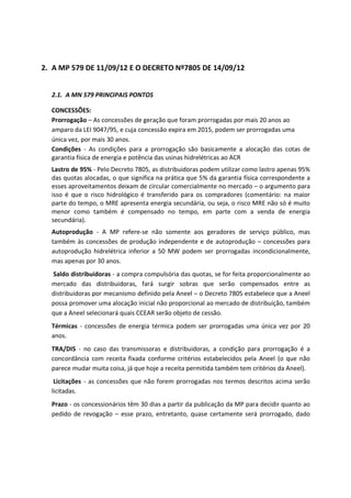 2. A MP 579 DE 11/09/12 E O DECRETO Nº7805 DE 14/09/12
2.1. A MN 579 PRINCIPAIS PONTOS
CONCESSÕES:
Prorrogação – As concessões de geração que foram prorrogadas por mais 20 anos ao
amparo da LEI 9047/95, e cuja concessão expira em 2015, podem ser prorrogadas uma
única vez, por mais 30 anos.
Condições - As condições para a prorrogação são basicamente a alocação das cotas de
garantia física de energia e potência das usinas hidrelétricas ao ACR
Lastro de 95% - Pelo Decreto 7805, as distribuidoras podem utilizar como lastro apenas 95%
das quotas alocadas, o que significa na prática que 5% da garantia física correspondente a
esses aproveitamentos deixam de circular comercialmente no mercado – o argumento para
isso é que o risco hidrológico é transferido para os compradores (comentário: na maior
parte do tempo, o MRE apresenta energia secundária, ou seja, o risco MRE não só é muito
menor como também é compensado no tempo, em parte com a venda de energia
secundária).
Autoprodução - A MP refere-se não somente aos geradores de serviço público, mas
também às concessões de produção independente e de autoprodução – concessões para
autoprodução hidrelétrica inferior a 50 MW podem ser prorrogadas incondicionalmente,
mas apenas por 30 anos.
Saldo distribuidoras - a compra compulsória das quotas, se for feita proporcionalmente ao
mercado das distribuidoras, fará surgir sobras que serão compensados entre as
distribuidoras por mecanismo definido pela Aneel – o Decreto 7805 estabelece que a Aneel
possa promover uma alocação inicial não proporcional ao mercado de distribuição, também
que a Aneel selecionará quais CCEAR serão objeto de cessão.
Térmicas - concessões de energia térmica podem ser prorrogadas uma única vez por 20
anos.
TRA/DIS - no caso das transmissoras e distribuidoras, a condição para prorrogação é a
concordância com receita fixada conforme critérios estabelecidos pela Aneel (o que não
parece mudar muita coisa, já que hoje a receita permitida também tem critérios da Aneel).
Licitações - as concessões que não forem prorrogadas nos termos descritos acima serão
licitadas.
Prazo - os concessionários têm 30 dias a partir da publicação da MP para decidir quanto ao
pedido de revogação – esse prazo, entretanto, quase certamente será prorrogado, dado
 