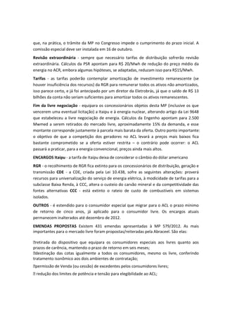 que, na prática, o trâmite da MP no Congresso impede o cumprimento do prazo inicial. A
comissão especial deve ser instalada em 16 de outubro.
Revisão extraordinária - sempre que necessário tarifas de distribuição sofrerão revisão
extraordinária. Cálculos da PSR apontam para R$ 20/Mwh de redução do preço médio da
energia no ACR, embora algumas hipóteses, se adaptadas, reduzam isso para R$15/Mwh.
Tarifas - as tarifas poderão contemplar amortização de investimento remanescente (se
houver insuficiência dos recursos) da RGR para remunerar todos os ativos não amortizados,
isso parece certo, e já foi antecipado por um diretor da Eletrobrás, já que o saldo de R$ 13
bilhões da conta não seriam suficientes para amortizar todos os ativos remanescentes.
Fim da livre negociação - equipara os concessionários objetos desta MP (inclusive os que
vencerem uma eventual licitação) a Itaipu e à energia nuclear, alterando artigo da Lei 9648
que estabeleceu a livre negociação de energia. Cálculos da Engenho apontam para 2.500
Mwmed a serem retirados do mercado livre, aproximadamente 15% da demanda, e esse
montante corresponde justamente à parcela mais barata da oferta. Outro ponto importante:
o objetivo de que a competição dos geradores no ACL levará a preços mais baixos fica
bastante comprometido se a oferta estiver restrita – o contrário pode ocorrer: o ACL
passará a praticar, para a energia convencional, preços ainda mais altos.
ENCARGOS Itaipu - a tarifa de Itaipu deixa de considerar o câmbio do dólar americano
RGR - o recolhimento de RGR fica extinto para os concessionários de distribuição, geração e
transmissão CDE - a CDE, criada pela Lei 10.438, sofre as seguintes alterações: proverá
recursos para universalização do serviço de energia elétrica, à modicidade de tarifas para a
subclasse Baixa Renda, à CCC, altera o custeio do carvão mineral e da competitividade das
fontes alternativas CCC - está extinto o rateio de custo de combustíveis em sistemas
isolados.
OUTROS - é estendido para o consumidor especial que migrar para o ACL o prazo mínimo
de retorno de cinco anos, já aplicado para o consumidor livre. Os encargos atuais
permanecem inalterados até dezembro de 2012.
EMENDAS PROPOSTAS Existem 431 emendas apresentadas à MP 579/2012. As mais
importantes para o mercado livre foram propostas/reiteradas pela Abraceel. São elas:
retirada do dispositivo que equipara os consumidores especiais aos livres quanto aos
prazos de carência, mantendo o prazo de retorno em seis meses;
destinação das cotas igualmente a todos os consumidores, mesmo os livre, conferindo
tratamento isonômico aos dois ambientes de contratação;
permissão de Venda (ou cessão) de excedentes pelos consumidores livres;
 redução dos limites de potência e tensão para elegibilidade ao ACL;
 