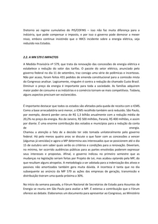 retorno ao regime cumulativo do PIS/COFINS – isso não faz muita diferença para a
indústria, que pode compensar o imposto, e por isso o governo pode demorar a mexer
nisso, embora continue insistindo que o IMCS incidente sobre a energia elétrica, seja
reduzido nos Estados.
2.2. A MN 579 E IMPACTOS
A Medida Provisória nº 579, que trata da renovação das concessões de energia elétrica e
estabelece a redução do valor das tarifas. O pacote do setor elétrico, anunciado pelo
governo federal no dia 11 de setembro, traz consigo uma série de polêmicas e incertezas.
Não por acaso, foram feitos 431 pedidos de emenda constitucional para a comissão mista
do Congresso analisar. Logicamente, ninguém é contra a redução do chamado Custo Brasil.
Diminuir o preço da energia é importante para toda a sociedade. As famílias adquirem
maior poder de consumo e as indústrias e o comércio tornam-se mais competitivos. Todavia,
alguns aspectos precisam ser esclarecidos.
É importante destacar que todos os estados são afetados pela queda de receita com o ICMS.
Como a base arrecadatória será menor, o ICMS recolhido também será reduzido. São Paulo,
por exemplo, deverá perder cerca de R$ 1,3 bilhão anualmente com a redução média de
20,2% no preço da energia. Rio de Janeiro, R$ 500 milhões, Paraná, R$ 400 milhões, e assim
por diante. É uma enorme contribuição dos estados e municípios para a redução da conta
de energia.
Chamou a atenção o fato de a decisão ter sido tomada unilateralmente pelo governo
federal. Há pelo menos quatro anos se discute o que fazer com as concessões a vencer
(algumas já vencidas) e agora a MP determina aos interessados que se posicionem até o dia
15 de outubro sem saber quais serão os critérios e condições para a renovação. Deveriam,
no mínimo, ter ocorrido audiências públicas para as partes envolvidas poderem expressar
seus interesses e propostas. Afinal, o governo indicou no primeiro semestre que as
mudanças na legislação seriam feitas por Projeto de Lei, mas acabou optando pela MP, do
que resultam alguns atropelos. A metodologia a ser adotada para a indenização dos ativos e
passivos não amortizados também gera muita dúvida. A incerteza é tanta que no dia
subsequente ao anúncio da MP 579 as ações das empresas de geração, transmissão e
distribuição tiveram uma queda próxima a 30%.
No início da semana passada, o Fórum Nacional de Secretários de Estado para Assuntos de
Energia se reuniu em São Paulo para avaliar a MP. É extensa a contribuição que o Fórum
oferece ao debate. Elaboramos um documento para apresentar ao Congresso, ao Ministério
 