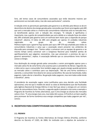 livre, até temos casos de consumidores associados que terão desconto maiores por
pertencerem ao mercado cativo, mas são casos particulares”, comenta.
A redução entre os percentuais apontados pelo governo e os aferidos pela Abrace se dá em
decorrência do destino da energia gerada pelas concessões que forem prorrogados pela MP,
que será o mercado cativo e a maioria dos consumidores industriais está no mercado livre,
se beneficiando apenas com a redução dos encargos. “A redução é significativa e
importante, mas o ganho de competitividade que seria obtido se a redução fosse da ordem
dos 28% sinalizado pelo governo seria um estímulo bem maior para a expansão do parque
industrial”, observa. O índice de 28% será atingido por apenas 15 unidades industriais
registradas no grupo A1 do mercado cativo.
Pedrosa espera que o governo faça ajustes para que a MP 579 seja ampliada para todos os
consumidores industriais e avisa que a associação estará presente nos ambientes de
discussão para conseguir isso. “Vamos voltar a conversar com as equipes do governo e ao
mesmo tempo vamos conversar com o Congresso Nacional para trabalhar pontos de
aperfeiçoamento que julgamos necessários, mas que preservam a premissa do que o
governo apresentou”, explica. A associação defende que os consumidores livres tenham
acesso a energia.
Essa destinação da energia gerada pelas concessões a serem prorrogadas apenas para o
mercado cativo foi de certa forma uma surpresa para o presidente da Abrace. Segundo ele,
a ideia seria a que o consumidor livre também pagou por aquela energia quando pertencia
ao mercado cativo e contribuiu para sua depreciação. “Até de uma forma isonômica e
coerente, o consumidor livre deveria ter acesso ao benefício. No caso da transmissão, todos
pagaram, todos vão ter o benefício. Na geração todos pagaram, mas nem todos estão tendo
o benefício”, alerta.
O presidente da associação sugere como justificativa para essa decisão uma facilidade
operacional, uma vez que o modelo de alocar as cotas às distribuidoras que são fiscalizadas
pela Agência Nacional de Energia Elétrica é mais fácil que alocar a energia em um número
maior de consumidores livres. Para ele, a segunda opção é possível e cita como o exemplo o
Programa de Incentivo às Fontes alternativas, que é uma energia ao alcance dos mercados
cativo e livre. “É uma energia mais cara, mas todos têm acesso. O Proinfa é um bom espelho
para promover de forma isonômica essa energia competitiva que todos pagaram por ela”,
conclui.
3. INCENTIVOS PARA COMPETITIVIDADE DAS FONTES ALTERNATIVAS
3.1. PROINFA
O Programa de Incentivo às Fontes Alternativas de Energia Elétrica (Proinfa), conforme
descrito no Decreto nº 5.025, de 2004, foi instituído com o objetivo de aumentar a
 