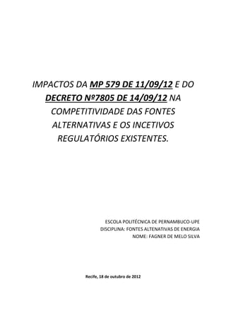 IMPACTOS DA MP 579 DE 11/09/12 E DO
DECRETO Nº7805 DE 14/09/12 NA
COMPETITIVIDADE DAS FONTES
ALTERNATIVAS E OS INCETIVOS
REGULATÓRIOS EXISTENTES.
ESCOLA POLITÉCNICA DE PERNAMBUCO-UPE
DISCIPLINA: FONTES ALTENATIVAS DE ENERGIA
NOME: FAGNER DE MELO SILVA
Recife, 18 de outubro de 2012
 