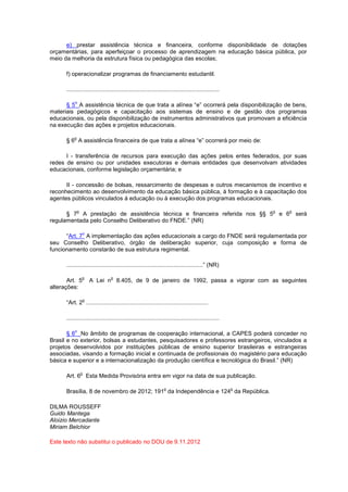 e) prestar assistência técnica e financeira, conforme disponibilidade de dotações
orçamentárias, para aperfeiçoar o processo de aprendizagem na educação básica pública, por
meio da melhoria da estrutura física ou pedagógica das escolas;
f) operacionalizar programas de financiamento estudantil.
..............................................................................................
§ 5
o
A assistência técnica de que trata a alínea “e” ocorrerá pela disponibilização de bens,
materiais pedagógicos e capacitação aos sistemas de ensino e de gestão dos programas
educacionais, ou pela disponibilização de instrumentos administrativos que promovam a eficiência
na execução das ações e projetos educacionais.
§ 6
o
A assistência financeira de que trata a alínea “e” ocorrerá por meio de:
I - transferência de recursos para execução das ações pelos entes federados, por suas
redes de ensino ou por unidades executoras e demais entidades que desenvolvam atividades
educacionais, conforme legislação orçamentária; e
II - concessão de bolsas, ressarcimento de despesas e outros mecanismos de incentivo e
reconhecimento ao desenvolvimento da educação básica pública, à formação e à capacitação dos
agentes públicos vinculados à educação ou à execução dos programas educacionais.
§ 7
o
A prestação de assistência técnica e financeira referida nos §§ 5
o
e 6
o
será
regulamentada pelo Conselho Deliberativo do FNDE.” (NR)
“Art. 7
o
A implementação das ações educacionais a cargo do FNDE será regulamentada por
seu Conselho Deliberativo, órgão de deliberação superior, cuja composição e forma de
funcionamento constarão de sua estrutura regimental.
....................................................................................” (NR)
Art. 5
o
A Lei n
o
8.405, de 9 de janeiro de 1992, passa a vigorar com as seguintes
alterações:
“Art. 2
o
...........................................................................
..............................................................................................
§ 6
o
No âmbito de programas de cooperação internacional, a CAPES poderá conceder no
Brasil e no exterior, bolsas a estudantes, pesquisadores e professores estrangeiros, vinculados a
projetos desenvolvidos por instituições públicas de ensino superior brasileiras e estrangeiras
associadas, visando a formação inicial e continuada de profissionais do magistério para educação
básica e superior e a internacionalização da produção científica e tecnológica do Brasil.” (NR)
Art. 6
o
Esta Medida Provisória entra em vigor na data de sua publicação.
Brasília, 8 de novembro de 2012; 191
o
da Independência e 124
o
da República.
DILMA ROUSSEFF
Guido Mantega
Aloizio Mercadante
Miriam Belchior
Este texto não substitui o publicado no DOU de 9.11.2012
 
