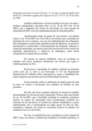 10
 

delegações previstas no inciso X do art. 2º, em vigor na data de publicação
desta Lei, continuam regidas pelo disposto na Lei nº 9.277, de 10 de maio
de 1996.

            Também melhoramos a técnica legislativa do texto, de modo a
desfazer ambiguidades, deixando claro, no art. 58 do PLV (art. 50 da
MPV), que a adaptação dos termos de autorização em vigor quando da
publicação da MPV será feita independentemente de chamada pública.

             Aperfeiçoamos ainda, do ponto de vista técnico e do próprio
mérito, o art. 54 da MPV (art. 62 no PLV), de maneira que a proibição de
participar de novos contratos, em caso de inadimplemento das obrigações
pelo arrendatário ou autorizado, dependa de decisão definitiva, em processo
administrativo, confirmando o descumprimento da obrigação. Ademais, a
Antaq fica autorizada, nos termos já previstos em diversos outros setores da
legislação administrativa, a utilizar-se da arbitragem, como forma
extrajudicial de solução desses conflitos.

             No tocante ao aspecto trabalhista, como já ressaltado no
relatório, não houve mudanças substanciais nas normas que regem o
trabalho portuário no País.

             Preservou-se a prioridade de trabalho conferida ao portuário
avulso pelo art. 3, item 2, da Convenção nº 137 da Organização
Internacional do Trabalho (OIT), protegendo-se, assim, o trabalhador dos
efeitos negativos que possam advir da modernização dos portos.

           Foram mantidas, ainda, as atribuições do órgão gestor de mão
de obra, no tocante à fiscalização das condições de trabalho na área
portuária.

            Por fim, não houve qualquer alteração no tocante ao trabalho
desempenhado fora da área do porto organizado. Nota-se, pela mera leitura
do art. 40 da MPV, que a faculdade conferida às instalações portuárias
sujeitas ao regime de autorização (nova denominação conferida aos
terminais de uso privativo), no sentido de contratar trabalhadores a prazo
indeterminado sem a intermediação do órgão gestor de mão de obra,
respeitado o disposto em acordo ou convenção coletiva de trabalho, foi
mantida na nova Lei dos Portos.

          Por isso, as modificações que se propõem ao texto original da
MPV visam, em síntese, à melhora das condições do trabalho portuário e à


jf-rv-mc-rm2013-00142
 