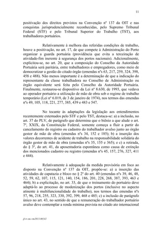 11
 

positivação dos direitos previstos na Convenção nº 137 da OIT e nas
conquistas jurisprudencialmente reconhecidas, pelo Supremo Tribunal
Federal (STF) e pelo Tribunal Superior do Trabalho (TST), aos
trabalhadores portuários.

             Relativamente à melhora das referidas condições de trabalho,
houve a positivação, no art. 17, de que compete à Administração do Porto
organizar a guarda portuária (providência que evita a terceiração de
atividade-fim inerente à segurança dos portos nacionais). Adicionalmente,
explicitou-se, no art. 20, que a composição do Conselho da Autoridade
Portuária será paritária, entre trabalhadores e empregadores, como meio de
democratizar a gestão do citado órgão (emendas nºs 63, 217, 259, 324, 398,
458 e 488). Não menos importante é a determinação de que a indicação do
representante da classe trabalhadora no Conselho de Administração ou
órgão equivalente será feita pelo Conselho da Autoridade Portuária.
Finalmente, restaurou-se dispositivo da Lei nº 8.630, de 1993, que vedava
ao operador portuário a utilização de mão de obra sob o regime de trabalho
temporário (Lei nº 6.019, de 3 de janeiro de 1974), nos termos das emendas
nºs 49, 105, 118, 221, 277, 385, 439 e 483 e 547.

             No tocante às adaptações da legislação aos entendimentos
recentemente externados pelo STF e pelo TST, destaca-se: a) a inclusão, no
art. 37 do PLV, de parágrafo que determina que o biênio a que alude o art.
7º, XXIX, da Constituição Federal, somente começa a fluir a partir do
cancelamento do registro ou cadastro do trabalhador avulso junto ao órgão
gestor de mão de obra (emendas nºs 34, 152 e 185); b) a inserção dos
valores decorrentes de acidente de trabalho na responsabilidade solidária do
órgão gestor de mão de obra (emendas nºs 35, 155 e 365); e c) a retirada,
do § 3º, do art. 41, da aposentadoria espontânea como causa de extinção
dos mencionados cadastro ou registro (emendas nºs 45, 157, 276, 327, 411
e 444).

             Relativamente à adequação da medida provisória em foco ao
disposto na Convenção nº 137 da OIT, propõe-se: a) a inserção das
atividades de capatazia e bloco no § 2º do art. 40 (emendas nºs 39, 46, 48,
52, 59, 62, 107, 115, 121, 140, 154, 186, 201, 228, 268, 387, 393, 463 e
464); b) a explicitação, no art. 33, de que o treinamento do portuário deve
adaptá-lo ao processo de modenização dos portos (inclusive no aspecto
atinente à multifuncionalidade do trabalho), nos termos das emendas nºs
57, 96, 218, 255, 323, 330, 392, 399, 468 e 485; c) a inclusão de parágrafo
único no art. 43, no sentido de que a remuneração do trabalhador portuário
avulso deve contemplar a renda mínima prevista no citado ato internacional


jf-rv-mc-rm2013-00142
 