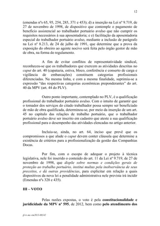 12
 

(emendas nºs 65, 95, 254, 285, 371 e 453); d) a inserção na Lei nº 9.719, de
27 de novembro de 1998, de dispositivo que contemple o pagamento de
benefício assistencial ao trabalhador portuário avulso que não cumprir os
requisitos necessários à sua aposentadoria; e e) facilitação da aposentadoria
especial do trabalhador portuário avulso, mediante a inclusão de parágrafo
na Lei nº 8.213, de 24 de julho de 1991, que determine que a prova da
exposição do obreiro ao agente nocivo será feita pelo órgão gestor de mão
de obra, na forma do regulamento.

             A fim de evitar conflitos de representatividade sindical,
reconheceu-se que os trabalhadores que exercem as atividades descritas no
caput do art. 40 (capatazia, estiva, bloco, conferência e conserto de carga e
vigilância de embarcações) constituem categorias profissionais
diferenciadas. Na mesma linha, e com a mesma finalidade, suprimiu-se a
expressão “das respectivas categorias econômicas preponderantes” do art.
40 da MPV (art. 44 do PLV).

             Outro ponto importante, contemplado no PLV, é a qualificação
profissional do trabalhador portuário avulso. Com o intuito de garantir que
o tomador dos serviços do citado trabalhador possa sempre ser beneficiado
de mão de obra qualificada, determinou-se, por meio da inserção de um art.
45 no capítulo das relações de trabalho portuário, que o trabalhador
portuário avulso deve ser inscrito em cadastro que ateste a sua qualificação
profissional para o desempenho das atividades elencadas no artigo anterior.

             Incluiu-se, ainda, no art. 64, inciso que prevê que os
compromissos a que alude o caput devem conter cláusula que determine a
existência de critérios para a profissionalização da gestão das Companhias
Docas.

              Por fim, com o escopo de adequar o projeto à técnica
legislativa, nele foi inserido o conteúdo do art. 11 da Lei nº 9.719, de 27 de
novembro de 1998, que dispõe sobre normas e condições gerais de
proteção ao trabalho portuário, institui multas pela inobservância de seus
preceitos, e dá outras providências, para explicitar em relação a quais
dispositivos da nova lei a penalidade administrativa nele prevista irá incidir
(Emendas nºs 328 e 435).

III – VOTO

            Pelas razões expostas, o voto é pela constitucionalidade e
juridicidade da MPV nº 595, de 2012, bem como pelo atendimento dos

jf-rv-mc-rm2013-00142
 