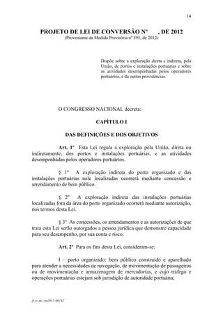 14
 

     PROJETO DE LEI DE CONVERSÃO Nº                                       , DE 2012
                        (Proveniente da Medida Provisória nº 595, de 2012)




                                           Dispõe sobre a exploração direta e indireta, pela
                                           União, de portos e instalações portuárias e sobre
                                           as atividades desempenhadas pelos operadores
                                           portuários, e dá outras providências.




                 O CONGRESSO NACIONAL decreta:

                                        CAPÍTULO I

                        DAS DEFINIÇÕES E DOS OBJETIVOS

            Art. 1º Esta Lei regula a exploração pela União, direta ou
indiretamente, dos portos e instalações portuárias, e as atividades
desempenhadas pelos operadores portuários.

            § 1º A exploração indireta do porto organizado e das
instalações portuárias nele localizadas ocorrerá mediante concessão e
arrendamento de bem público.

             § 2º     A exploração indireta das instalações portuárias
localizadas fora da área do porto organizado ocorrerá mediante autorização,
nos termos desta Lei.

             § 3º As concessões, os arrendamentos e as autorizações de que
trata esta Lei serão outorgados a pessoa jurídica que demonstre capacidade
para seu desempenho, por sua conta e risco.

                 Art. 2º Para os fins desta Lei, consideram-se:

             I – porto organizado: bem público construído e aparelhado
para atender a necessidades de navegação, de movimentação de passageiros
ou de movimentação e armazenagem de mercadorias, e cujo tráfego e
operações portuárias estejam sob jurisdição de autoridade portuária;



jf-rv-mc-rm2013-00142
 