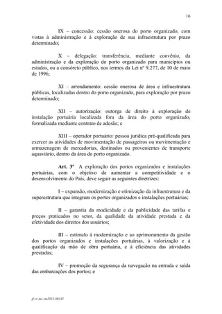 16
 

           IX – concessão: cessão onerosa do porto organizado, com
vistas à administração e à exploração de sua infraestrutura por prazo
determinado;

             X – delegação: transferência, mediante convênio, da
administração e da exploração do porto organizado para municípios ou
estados, ou a consórcio público, nos termos da Lei nº 9.277, de 10 de maio
de 1996;

             XI – arrendamento: cessão onerosa de área e infraestrutura
públicas, localizadas dentro do porto organizado, para exploração por prazo
determinado;

            XII – autorização: outorga de direito à exploração de
instalação portuária localizada fora da área do porto organizado,
formalizada mediante contrato de adesão; e

             XIII – operador portuário: pessoa jurídica pré-qualificada para
exercer as atividades de movimentação de passageiros ou movimentação e
armazenagem de mercadorias, destinados ou provenientes de transporte
aquaviário, dentro da área do porto organizado.

            Art. 3º A exploração dos portos organizados e instalações
portuárias, com o objetivo de aumentar a competitividade e o
desenvolvimento do País, deve seguir as seguintes diretrizes:

             I – expansão, modernização e otimização da infraestrutura e da
superestrutura que integram os portos organizados e instalações portuárias;

             II – garantia da modicidade e da publicidade das tarifas e
preços praticados no setor, da qualidade da atividade prestada e da
efetividade dos direitos dos usuários;

            III – estímulo à modernização e ao aprimoramento da gestão
dos portos organizados e instalações portuárias, à valorização e à
qualificação da mão de obra portuária, e à eficiência das atividades
prestadas;

           IV – promoção da segurança da navegação na entrada e saída
das embarcações dos portos; e




jf-rv-mc-rm2013-00142
 
