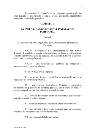 17
 

             V – estímulo à concorrência, incentivando a participação do
setor privado e assegurando o amplo acesso aos portos organizados,
instalações e atividades portuárias.

                                   CAPÍTULO II

           DA EXPLORAÇÃO DOS PORTOS E INSTALAÇÕES
                        PORTUÁRIAS

                                       Seção I

    Da Concessão de Porto Organizado e do Arrendamento de Instalação
                               Portuária

             Art. 4º A concessão e o arrendamento de bem público
destinado à atividade portuária serão realizados mediante a celebração de
contrato, sempre precedida de licitação, em conformidade com o disposto
nesta Lei e no seu regulamento.

           Art. 5º      São essenciais aos contratos de concessão e
arrendamento as cláusulas relativas:

                 I – ao objeto, à área e ao prazo;

            II – ao modo, forma e condições da exploração do porto
organizado ou instalação portuária;

            III – aos critérios, indicadores, fórmulas e parâmetros
definidores da qualidade da atividade prestada, assim como às metas e
prazos para o alcance de determinados níveis de serviço;

           IV – ao valor do contrato, às tarifas praticadas e aos critérios e
procedimentos de revisão e reajuste;

                 V – aos investimentos de responsabilidade do contratado;

             VI – aos direitos e deveres dos usuários, com as obrigações
correlatas do contratado e as sanções respectivas;

                 VII – às responsabilidades das partes;



jf-rv-mc-rm2013-00142
 