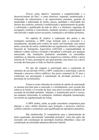 2
 

             Fixa-se como objetivo “aumentar a competitividade e o
desenvolvimento do País”, e como diretrizes: expansão, modernização e
otimização da infraestrutura e da superestrutura portuária; garantia de
modicidade e publicidade de tarifas, preços, qualidade e efetividade dos
direitos dos usuários; estímulo à modernização e aprimoramento da gestão,
à valorização e qualificação da mão de obra, e à eficiência; segurança da
navegação; estímulo à concorrência, mediante incentivo à participação do
setor privado e amplo acesso aos portos, instalações e atividades portuárias.

              No capítulo II, relativo à exploração dos portos e das
instalações portuárias, a MPV exige licitação para a concessão e o
arrendamento, decidida pelo critério de maior movimentação com menor
tarifa, acrescido de outros, estabelecidos em regulamento; atribui à Agência
Nacional de Transportes Aquaviários (ANTAQ) a responsabilidade de
elaborar o edital, realizar a licitação e disciplinar a utilização, por qualquer
interessado, das instalações portuárias arrendadas ou concedidas;
estabelece as cláusulas essenciais dos respectivos contratos; define o prazo
máximo de 25 anos, prorrogável, por igual período, uma única vez; e prevê
reversão dos bens para a União ao final do contrato.

            No que diz respeito à autorização para a exploração de
terminais de uso privado (TUP), a MPV condiciona a autorização a prévia
chamada e processo seletivo públicos; fixa prazo contratual de 25 anos e
condiciona sua prorrogação à manutenção da atividade portuária e à
promoção de investimentos.

              Fixam-se como cláusulas do contrato de adesão da autorização
as mesmas previstas para a concessão e o arrendamento, com exceção das
relativas às tarifas e à reversão de bens, mas prevê reversão na hipótese de
cessação da atividade portuária. Ademais, a normatização prevê o acesso,
por qualquer interessado, às instalações, mediante adequada remuneração,
nos termos de regulamentação da Antaq.

             A MPV atribui, ainda, ao poder concedente competência para
planejar o setor, definir diretrizes para licitações e processos seletivos,
celebrar contratos e normatizar a pré-qualificação de operadores portuários.

            São estabelecidas 21 competências para a administração do
porto organizado, denominada “autoridade portuária”, cinco das quais são
exercidas sob coordenação da autoridade marítima (Marinha) e duas sob
coordenação da autoridade aduaneira (Receita Federal).



jf-rv-mc-rm2013-00142
 