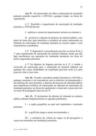 21
 

            Art. 9º. Os interessados em obter a autorização de instalação
portuária poderão requerê-la à ANTAQ a qualquer tempo, na forma do
regulamento.

             § 1º Recebido o requerimento de autorização de instalação
portuária, a ANTAQ deverá:

                 I – publicar o extrato do requerimento, inclusive na internet; e

              II – promover a abertura de processo de anúncio público, com
prazo de trinta dias, para identificar a existência de outros interessados na
obtenção de autorização de instalação portuária na mesma região e com
características semelhantes.

             § 2º É dispensável o procedimento previsto no inciso II do §
1º para requerimento de autorização de terminal indústria, desde que não
haja interferência nas operações de instalações portuárias em áreas de
portos organizados próximas.

            § 3º Na hipótese de dispensa prevista no § 2º, é vedada a
conversão da autorização para a exploração de terminal indústria em
qualquer das outras modalidades de exploração previstas nesta Lei, pelo
prazo de vinte e cinco anos.

              Art. 10. O poder concedente poderá determinar à ANTAQ, a
qualquer momento e em consonância com as diretrizes do planejamento e
das políticas do setor portuário, a abertura de processo de chamada pública
para identificara existência de interessados na obtenção de autorização de
instalação portuária, na forma do regulamento e observado o prazo previsto
no inciso II do parágrafo único do art. 9º.

             Art. 11. O instrumento da abertura de chamada ou anúncio
público indicará obrigatoriamente os seguintes parâmetros:

                 I – a região geográfica na qual será implantada a instalação
portuária;

                 II – o perfil das cargas a serem movimentadas; e

          III - a estimativa do volume de cargas ou de passageiros a
serem movimentados nas instalações portuárias.


jf-rv-mc-rm2013-00142
 