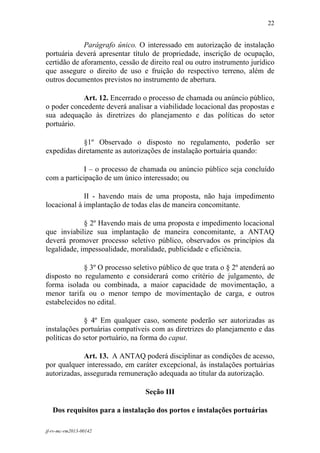 22
 

             Parágrafo único. O interessado em autorização de instalação
portuária deverá apresentar título de propriedade, inscrição de ocupação,
certidão de aforamento, cessão de direito real ou outro instrumento jurídico
que assegure o direito de uso e fruição do respectivo terreno, além de
outros documentos previstos no instrumento de abertura.

            Art. 12. Encerrado o processo de chamada ou anúncio público,
o poder concedente deverá analisar a viabilidade locacional das propostas e
sua adequação às diretrizes do planejamento e das políticas do setor
portuário.

            §1º Observado o disposto no regulamento, poderão ser
expedidas diretamente as autorizações de instalação portuária quando:

            I – o processo de chamada ou anúncio público seja concluído
com a participação de um único interessado; ou

             II - havendo mais de uma proposta, não haja impedimento
locacional à implantação de todas elas de maneira concomitante.

             § 2º Havendo mais de uma proposta e impedimento locacional
que inviabilize sua implantação de maneira concomitante, a ANTAQ
deverá promover processo seletivo público, observados os princípios da
legalidade, impessoalidade, moralidade, publicidade e eficiência.

            § 3º O processo seletivo público de que trata o § 2º atenderá ao
disposto no regulamento e considerará como critério de julgamento, de
forma isolada ou combinada, a maior capacidade de movimentação, a
menor tarifa ou o menor tempo de movimentação de carga, e outros
estabelecidos no edital.

             § 4º Em qualquer caso, somente poderão ser autorizadas as
instalações portuárias compatíveis com as diretrizes do planejamento e das
políticas do setor portuário, na forma do caput.

             Art. 13. A ANTAQ poderá disciplinar as condições de acesso,
por qualquer interessado, em caráter excepcional, às instalações portuárias
autorizadas, assegurada remuneração adequada ao titular da autorização.

                                 Seção III

    Dos requisitos para a instalação dos portos e instalações portuárias

jf-rv-mc-rm2013-00142
 