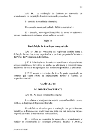 23
 

           Art. 14.     A celebração do contrato de concessão ou
arrendamento e a expedição de autorização serão precedidas de:

                 I - consulta à autoridade aduaneira;

                 II - consulta ao respectivo Poder Público municipal; e

             III - emissão, pelo órgão licenciador, do termo de referência
para os estudos ambientais com vistas ao licenciamento.

                                       Seção IV

                        Da definição da área de porto organizado

             Art. 15. Ato do Presidente da República disporá sobre a
definição da área dos portos organizados, a partir de proposta da Secretaria
de Portos da Presidência da República.

            § 1º A delimitação da área deverá considerar a adequação dos
acessos marítimos e terrestres, os ganhos de eficiência e competitividade
decorrente da escala das operações e as instalações portuárias já existentes.

             § 2º É vedada a exclusão da área do porto organizado de
terrenos que sejam objeto de arrendamento durante a vigência do
respectivo contrato.

                                    CAPÍTULO III

                             DO PODER CONCEDENTE

                 Art. 16. Ao poder concedente compete:

              I – elaborar o planejamento setorial em conformidade com as
políticas e diretrizes de logística integrada;

              II – definir as diretrizes para a realização dos procedimentos
licitatórios e dos processos seletivos de que trata esta Lei, inclusive para os
respectivos editais e instrumentos convocatórios;

           III – celebrar os contratos de concessão e arrendamento e
expedir as autorizações de instalação portuária, devendo a ANTAQ


jf-rv-mc-rm2013-00142
 