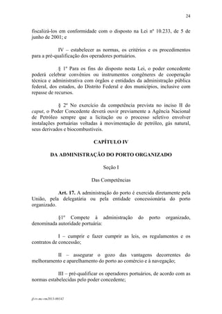 24
 

fiscalizá-los em conformidade com o disposto na Lei nº 10.233, de 5 de
junho de 2001; e

             IV – estabelecer as normas, os critérios e os procedimentos
para a pré-qualificação dos operadores portuários.

             § 1º Para os fins do disposto nesta Lei, o poder concedente
poderá celebrar convênios ou instrumentos congêneres de cooperação
técnica e administrativa com órgãos e entidades da administração pública
federal, dos estados, do Distrito Federal e dos municípios, inclusive com
repasse de recursos.

            § 2º No exercício da competência prevista no inciso II do
caput, o Poder Concedente deverá ouvir previamente a Agência Nacional
de Petróleo sempre que a licitação ou o processo seletivo envolver
instalações portuárias voltadas à movimentação de petróleo, gás natural,
seus derivados e biocombustíveis.

                             CAPÍTULO IV

            DA ADMINISTRAÇÃO DO PORTO ORGANIZADO

                                 Seção I

                            Das Competências

            Art. 17. A administração do porto é exercida diretamente pela
União, pela delegatária ou pela entidade concessionária do porto
organizado.

           §1º Compete à administração            do   porto   organizado,
denominada autoridade portuária:

             I – cumprir e fazer cumprir as leis, os regulamentos e os
contratos de concessão;

          II – assegurar o gozo das vantagens decorrentes do
melhoramento e aparelhamento do porto ao comércio e à navegação;

            III – pré-qualificar os operadores portuários, de acordo com as
normas estabelecidas pelo poder concedente;


jf-rv-mc-rm2013-00142
 