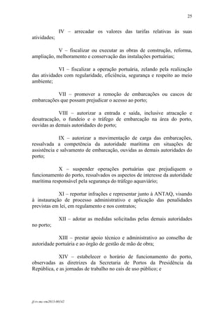 25
 

                 IV – arrecadar os valores das tarifas relativas às suas
atividades;

            V – fiscalizar ou executar as obras de construção, reforma,
ampliação, melhoramento e conservação das instalações portuárias;

            VI – fiscalizar a operação portuária, zelando pela realização
das atividades com regularidade, eficiência, segurança e respeito ao meio
ambiente;

           VII – promover a remoção de embarcações ou cascos de
embarcações que possam prejudicar o acesso ao porto;

            VIII – autorizar a entrada e saída, inclusive atracação e
desatracação, o fundeio e o tráfego de embarcação na área do porto,
ouvidas as demais autoridades do porto;

             IX – autorizar a movimentação de carga das embarcações,
ressalvada a competência da autoridade marítima em situações de
assistência e salvamento de embarcação, ouvidas as demais autoridades do
porto;

            X – suspender operações portuárias que prejudiquem o
funcionamento do porto, ressalvados os aspectos de interesse da autoridade
marítima responsável pela segurança do tráfego aquaviário;

            XI – reportar infrações e representar junto à ANTAQ, visando
à instauração de processo administrativo e aplicação das penalidades
previstas em lei, em regulamento e nos contratos;

                 XII – adotar as medidas solicitadas pelas demais autoridades
no porto;

            XIII – prestar apoio técnico e administrativo ao conselho de
autoridade portuária e ao órgão de gestão de mão de obra;

            XIV – estabelecer o horário de funcionamento do porto,
observadas as diretrizes da Secretaria de Portos da Presidência da
República, e as jornadas de trabalho no cais de uso público; e




jf-rv-mc-rm2013-00142
 