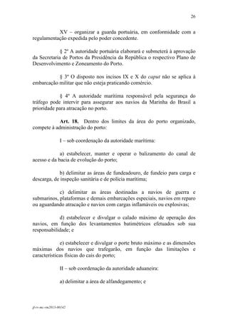 26
 

           XV – organizar a guarda portuária, em conformidade com a
regulamentação expedida pelo poder concedente.

             § 2º A autoridade portuária elaborará e submeterá à aprovação
da Secretaria de Portos da Presidência da República o respectivo Plano de
Desenvolvimento e Zoneamento do Porto.

           § 3º O disposto nos incisos IX e X do caput não se aplica à
embarcação militar que não esteja praticando comércio.

            § 4º A autoridade marítima responsável pela segurança do
tráfego pode intervir para assegurar aos navios da Marinha do Brasil a
prioridade para atracação no porto.

            Art. 18. Dentro dos limites da área do porto organizado,
compete à administração do porto:

                 I – sob coordenação da autoridade marítima:

             a) estabelecer, manter e operar o balizamento do canal de
acesso e da bacia de evolução do porto;

            b) delimitar as áreas de fundeadouro, de fundeio para carga e
descarga, de inspeção sanitária e de polícia marítima;

            c) delimitar as áreas destinadas a navios de guerra e
submarinos, plataformas e demais embarcações especiais, navios em reparo
ou aguardando atracação e navios com cargas inflamáveis ou explosivas;

            d) estabelecer e divulgar o calado máximo de operação dos
navios, em função dos levantamentos batimétricos efetuados sob sua
responsabilidade; e

              e) estabelecer e divulgar o porte bruto máximo e as dimensões
máximas dos navios que trafegarão, em função das limitações e
características físicas do cais do porto;

                 II – sob coordenação da autoridade aduaneira:

                 a) delimitar a área de alfandegamento; e



jf-rv-mc-rm2013-00142
 