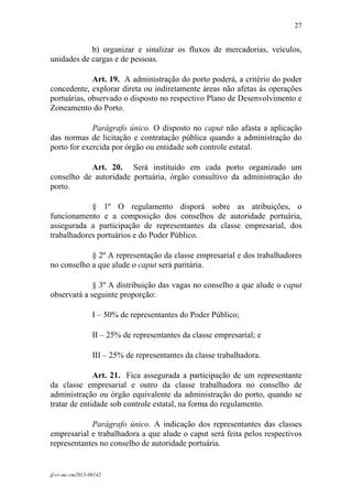 27
 

            b) organizar e sinalizar os fluxos de mercadorias, veículos,
unidades de cargas e de pessoas.

             Art. 19. A administração do porto poderá, a critério do poder
concedente, explorar direta ou indiretamente áreas não afetas às operações
portuárias, observado o disposto no respectivo Plano de Desenvolvimento e
Zoneamento do Porto.

             Parágrafo único. O disposto no caput não afasta a aplicação
das normas de licitação e contratação pública quando a administração do
porto for exercida por órgão ou entidade sob controle estatal.

           Art. 20. Será instituído em cada porto organizado um
conselho de autoridade portuária, órgão consultivo da administração do
porto.

            § 1º O regulamento disporá sobre as atribuições, o
funcionamento e a composição dos conselhos de autoridade portuária,
assegurada a participação de representantes da classe empresarial, dos
trabalhadores portuários e do Poder Público.

            § 2º A representação da classe empresarial e dos trabalhadores
no conselho a que alude o caput será paritária.

             § 3º A distribuição das vagas no conselho a que alude o caput
observará a seguinte proporção:

                 I – 50% de representantes do Poder Público;

                 II – 25% de representantes da classe empresarial; e

                 III – 25% de representantes da classe trabalhadora.

              Art. 21. Fica assegurada a participação de um representante
da classe empresarial e outro da classe trabalhadora no conselho de
administração ou órgão equivalente da administração do porto, quando se
tratar de entidade sob controle estatal, na forma do regulamento.

            Parágrafo único. A indicação dos representantes das classes
empresarial e trabalhadora a que alude o caput será feita pelos respectivos
representantes no conselho de autoridade portuária.


jf-rv-mc-rm2013-00142
 