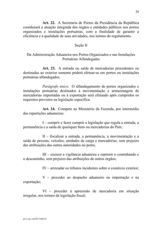 28
 

              Art. 22. A Secretaria de Portos da Presidência da República
coordenará a atuação integrada dos órgãos e entidades públicos nos portos
organizados e instalações portuárias, com a finalidade de garantir a
eficiência e a qualidade de suas atividades, nos termos do regulamento.

                                      Seção II

    Da Administração Aduaneira nos Portos Organizados e nas Instalações
                        Portuárias Alfandegadas

             Art. 23. A entrada ou saída de mercadorias procedentes ou
destinadas ao exterior somente poderá efetuar-se em portos ou instalações
portuárias alfandegados.

             Parágrafo único. O alfandegamento de portos organizados e
instalações portuárias destinados à movimentação e armazenagem de
mercadorias importadas ou à exportação será efetuado após cumpridos os
requisitos previstos na legislação específica.

             Art. 24. Compete ao Ministério da Fazenda, por intermédio
das repartições aduaneiras:

           I – cumprir e fazer cumprir a legislação que regula a entrada, a
permanência e a saída de quaisquer bens ou mercadorias do País;

             II – fiscalizar a entrada, a permanência, a movimentação e a
saída de pessoas, veículos, unidades de carga e mercadorias, sem prejuízo
das atribuições das outras autoridades no porto;

           III – exercer a vigilância aduaneira e reprimir o contrabando e
o descaminho, sem prejuízo das atribuições de outros órgãos;

                 IV – arrecadar os tributos incidentes sobre o comércio exterior;

                 V – proceder ao despacho aduaneiro na importação e na
exportação;

             VI – proceder à apreensão de mercadoria em situação
irregular, nos termos da legislação fiscal;




jf-rv-mc-rm2013-00142
 