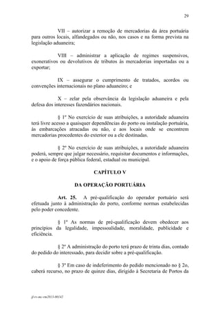 29
 

             VII – autorizar a remoção de mercadorias da área portuária
para outros locais, alfandegados ou não, nos casos e na forma prevista na
legislação aduaneira;

            VIII – administrar a aplicação de regimes suspensivos,
exonerativos ou devolutivos de tributos às mercadorias importadas ou a
exportar;

            IX – assegurar o cumprimento de tratados, acordos ou
convenções internacionais no plano aduaneiro; e

             X – zelar pela observância da legislação aduaneira e pela
defesa dos interesses fazendários nacionais.

              § 1º No exercício de suas atribuições, a autoridade aduaneira
terá livre acesso a quaisquer dependências do porto ou instalação portuária,
às embarcações atracadas ou não, e aos locais onde se encontrem
mercadorias procedentes do exterior ou a ele destinadas.

             § 2º No exercício de suas atribuições, a autoridade aduaneira
poderá, sempre que julgar necessário, requisitar documentos e informações,
e o apoio de força pública federal, estadual ou municipal.

                              CAPÍTULO V

                        DA OPERAÇÃO PORTUÁRIA

            Art. 25. A pré-qualificação do operador portuário será
efetuada junto à administração do porto, conforme normas estabelecidas
pelo poder concedente.

            § 1º As normas de pré-qualificação devem obedecer aos
princípios da legalidade, impessoalidade, moralidade, publicidade e
eficiência.

            § 2º A administração do porto terá prazo de trinta dias, contado
do pedido do interessado, para decidir sobre a pré-qualificação.

            § 3º Em caso de indeferimento do pedido mencionado no § 2o,
caberá recurso, no prazo de quinze dias, dirigido à Secretaria de Portos da



jf-rv-mc-rm2013-00142
 
