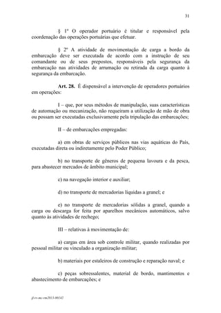 31
 

           § 1º O operador portuário é titular e responsável pela
coordenação das operações portuárias que efetuar.

            § 2º A atividade de movimentação de carga a bordo da
embarcação deve ser executada de acordo com a instrução de seu
comandante ou de seus prepostos, responsáveis pela segurança da
embarcação nas atividades de arrumação ou retirada da carga quanto à
segurança da embarcação.

           Art. 28. É dispensável a intervenção de operadores portuários
em operações:

           I – que, por seus métodos de manipulação, suas características
de automação ou mecanização, não requeiram a utilização de mão de obra
ou possam ser executadas exclusivamente pela tripulação das embarcações;

                 II – de embarcações empregadas:

            a) em obras de serviços públicos nas vias aquáticas do País,
executadas direta ou indiretamente pelo Poder Público;

            b) no transporte de gêneros de pequena lavoura e da pesca,
para abastecer mercados de âmbito municipal;

                 c) na navegação interior e auxiliar;

                 d) no transporte de mercadorias líquidas a granel; e

             e) no transporte de mercadorias sólidas a granel, quando a
carga ou descarga for feita por aparelhos mecânicos automáticos, salvo
quanto às atividades de rechego;

                 III – relativas à movimentação de:

             a) cargas em área sob controle militar, quando realizadas por
pessoal militar ou vinculado a organização militar;

                 b) materiais por estaleiros de construção e reparação naval; e

           c) peças sobressalentes, material de bordo, mantimentos e
abastecimento de embarcações; e


jf-rv-mc-rm2013-00142
 