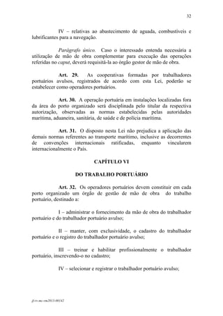 32
 

             IV – relativas ao abastecimento de aguada, combustíveis e
lubrificantes para a navegação.

             Parágrafo único. Caso o interessado entenda necessária a
utilização de mão de obra complementar para execução das operações
referidas no caput, deverá requisitá-la ao órgão gestor de mão de obra.

             Art. 29.    As cooperativas formadas por trabalhadores
portuários avulsos, registrados de acordo com esta Lei, poderão se
estabelecer como operadores portuários.

            Art. 30. A operação portuária em instalações localizadas fora
da área do porto organizado será disciplinada pelo titular da respectiva
autorização, observadas as normas estabelecidas pelas autoridades
marítima, aduaneira, sanitária, de saúde e de polícia marítima.

            Art. 31. O disposto nesta Lei não prejudica a aplicação das
demais normas referentes ao transporte marítimo, inclusive as decorrentes
de convenções internacionais ratificadas, enquanto vincularem
internacionalmente o País.

                                  CAPÍTULO VI

                         DO TRABALHO PORTUÁRIO

             Art. 32. Os operadores portuários devem constituir em cada
porto organizado um órgão de gestão de mão de obra do trabalho
portuário, destinado a:

             I – administrar o fornecimento da mão de obra do trabalhador
portuário e do trabalhador portuário avulso;

             II – manter, com exclusividade, o cadastro do trabalhador
portuário e o registro do trabalhador portuário avulso;

             III – treinar e habilitar profissionalmente o trabalhador
portuário, inscrevendo-o no cadastro;

                 IV – selecionar e registrar o trabalhador portuário avulso;




jf-rv-mc-rm2013-00142
 