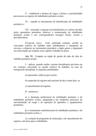 33
 

             V – estabelecer o número de vagas, a forma e a periodicidade
para acesso ao registro do trabalhador portuário avulso;

                 VI – expedir os documentos de identificação do trabalhador
portuário; e

            VII – arrecadar e repassar aos beneficiários os valores devidos
pelos operadores portuários relativos à remuneração do trabalhador
portuário avulso e aos correspondentes encargos fiscais, sociais e
previdenciários.

             Parágrafo único.      Caso celebrado contrato, acordo ou
convenção coletiva de trabalho entre trabalhadores e tomadores de
serviços, o disposto no instrumento precederá o órgão gestor e dispensará
sua intervenção nas relações entre capital e trabalho no porto.

             Art. 33. Compete ao órgão de gestão de mão de obra do
trabalho portuário avulso:

             I – aplicar, quando couber, normas disciplinares previstas em
lei, contrato, convenção ou acordo coletivo de trabalho, no caso de
transgressão disciplinar, as seguintes penalidades:

                 a) repreensão verbal ou por escrito;

                 b) suspensão do registro pelo período de dez a trinta dias; ou

                 c) cancelamento do registro;

                 II – promover:

            a) a formação profissional do trabalhador portuário e do
trabalhador portuário avulso, adequando-a aos modernos processos de
movimentação de carga e de operação de aparelhos e equipamentos
portuários;

             b) o treinamento multifuncional do trabalhador portuário e do
trabalhador portuário avulso; e

             c) a criação de programas de realocação e de cancelamento do
registro, sem ônus para o trabalhador.


jf-rv-mc-rm2013-00142
 