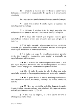 34
 

            III – arrecadar e repassar aos beneficiários contribuições
destinadas a incentivar o cancelamento do registro e a aposentadoria
voluntária;

                 IV – arrecadar as contribuições destinadas ao custeio do órgão;

             V – zelar pelas normas de saúde, higiene e segurança no
trabalho portuário avulso; e

          VI – submeter à administração do porto propostas para
aprimoramento da operação portuária e valorização econômica do porto.

            § 1º O órgão não responde por prejuízos causados pelos
trabalhadores portuários avulsos aos tomadores dos seus serviços ou a
terceiros.

             § 2º O órgão responde, solidariamente com os operadores
portuários, pela remuneração devida ao trabalhador portuário avulso e pelas
indenizações decorrentes de acidente de trabalho.

            § 3º O órgão pode exigir dos operadores portuários garantia
prévia dos respectivos pagamentos, para atender a requisição de
trabalhadores portuários avulsos.

            Art. 34. O exercício das atribuições previstas nos arts. 32 e 33
pelo órgão de gestão de mão de obra do trabalho portuário avulso não
implica vínculo empregatício com trabalhador portuário avulso.

             Art. 35. O órgão de gestão de mão de obra pode ceder
trabalhador portuário avulso, em caráter permanente, ao operador portuário.

           Art. 36. A gestão da mão de obra do trabalho portuário avulso
deve observar as normas do contrato, convenção ou acordo coletivo de
trabalho.

            Art. 37. Deve ser constituída, no âmbito do órgão de gestão
de mão de obra, comissão paritária para solucionar litígios decorrentes da
aplicação do disposto nos arts. 32, 33 e 35.

            § 1º Em caso de impasse, as partes devem recorrer à
arbitragem de ofertas finais.


jf-rv-mc-rm2013-00142
 