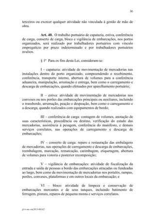 36
 

terceiros ou exercer qualquer atividade não vinculada à gestão de mão de
obra.

            Art. 40. O trabalho portuário de capatazia, estiva, conferência
de carga, conserto de carga, bloco e vigilância de embarcações, nos portos
organizados, será realizado por trabalhadores portuários com vínculo
empregatício por prazo indeterminado e por trabalhadores portuários
avulsos.

                 § 1º Para os fins desta Lei, consideram-se:

            I – capatazia: atividade de movimentação de mercadorias nas
instalações dentro do porto organizado, compreendendo o recebimento,
conferência, transporte interno, abertura de volumes para a conferência
aduaneira, manipulação, arrumação e entrega, bem como o carregamento e
descarga de embarcações, quando efetuados por aparelhamento portuário;

             II – estiva: atividade de movimentação de mercadorias nos
conveses ou nos porões das embarcações principais ou auxiliares, incluindo
o transbordo, arrumação, peação e despeação, bem como o carregamento e
a descarga, quando realizados com equipamentos de bordo;

            III – conferência de carga: contagem de volumes, anotação de
suas características, procedência ou destino, verificação do estado das
mercadorias, assistência à pesagem, conferência do manifesto, e demais
serviços correlatos, nas operações de carregamento e descarga de
embarcações;

           IV – conserto de carga: reparo e restauração das embalagens
de mercadorias, nas operações de carregamento e descarga de embarcações,
reembalagem, marcação, remarcação, carimbagem, etiquetagem, abertura
de volumes para vistoria e posterior recomposição;

             V – vigilância de embarcações: atividade de fiscalização da
entrada e saída de pessoas a bordo das embarcações atracadas ou fundeadas
ao largo, bem como da movimentação de mercadorias nos portalós, rampas,
porões, conveses, plataformas e em outros locais da embarcação; e

            VI – bloco: atividade de limpeza e conservação de
embarcações mercantes e de seus tanques, incluindo batimento de
ferrugem, pintura, reparos de pequena monta e serviços correlatos.



jf-rv-mc-rm2013-00142
 