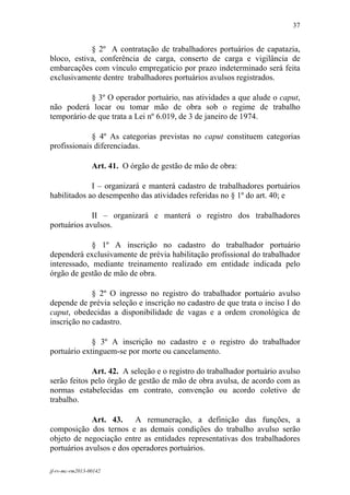 37
 

            § 2º A contratação de trabalhadores portuários de capatazia,
bloco, estiva, conferência de carga, conserto de carga e vigilância de
embarcações com vínculo empregatício por prazo indeterminado será feita
exclusivamente dentre trabalhadores portuários avulsos registrados.

            § 3º O operador portuário, nas atividades a que alude o caput,
não poderá locar ou tomar mão de obra sob o regime de trabalho
temporário de que trata a Lei nº 6.019, de 3 de janeiro de 1974.

             § 4º As categorias previstas no caput constituem categorias
profissionais diferenciadas.

                 Art. 41. O órgão de gestão de mão de obra:

             I – organizará e manterá cadastro de trabalhadores portuários
habilitados ao desempenho das atividades referidas no § 1º do art. 40; e

             II – organizará e manterá o registro dos trabalhadores
portuários avulsos.

             § 1º A inscrição no cadastro do trabalhador portuário
dependerá exclusivamente de prévia habilitação profissional do trabalhador
interessado, mediante treinamento realizado em entidade indicada pelo
órgão de gestão de mão de obra.

             § 2º O ingresso no registro do trabalhador portuário avulso
depende de prévia seleção e inscrição no cadastro de que trata o inciso I do
caput, obedecidas a disponibilidade de vagas e a ordem cronológica de
inscrição no cadastro.

             § 3º A inscrição no cadastro e o registro do trabalhador
portuário extinguem-se por morte ou cancelamento.

             Art. 42. A seleção e o registro do trabalhador portuário avulso
serão feitos pelo órgão de gestão de mão de obra avulsa, de acordo com as
normas estabelecidas em contrato, convenção ou acordo coletivo de
trabalho.

             Art. 43.     A remuneração, a definição das funções, a
composição dos ternos e as demais condições do trabalho avulso serão
objeto de negociação entre as entidades representativas dos trabalhadores
portuários avulsos e dos operadores portuários.

jf-rv-mc-rm2013-00142
 