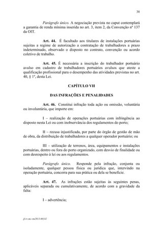 38
 

             Parágrafo único. A negociação prevista no caput contemplará
a garantia de renda mínima inserida no art. 3, item 2, da Convenção nº 137
da OIT.

             Art. 44. É facultado aos titulares de instalações portuárias
sujeitas a regime de autorização a contratação de trabalhadores a prazo
indeterminado, observado o disposto no contrato, convenção ou acordo
coletivo de trabalho.

              Art. 45. É necessária a inscrição do trabalhador portuário
avulso em cadastro de trabalhadores portuários avulsos que ateste a
qualificação profissional para o desempenho das atividades previstas no art.
40, § 1º, desta Lei.

                                    CAPÍTULO VII

                        DAS INFRAÇÕES E PENALIDADES

            Art. 46. Constitui infração toda ação ou omissão, voluntária
ou involuntária, que importe em:

             I – realização de operações portuárias com infringência ao
disposto nesta Lei ou com inobservância dos regulamentos do porto;

             II – recusa injustificada, por parte do órgão de gestão de mão
de obra, da distribuição de trabalhadores a qualquer operador portuário; ou

             III – utilização de terrenos, área, equipamentos e instalações
portuárias, dentro ou fora do porto organizado, com desvio de finalidade ou
com desrespeito à lei ou aos regulamentos.

            Parágrafo único. Responde pela infração, conjunta ou
isoladamente, qualquer pessoa física ou jurídica que, intervindo na
operação portuária, concorra para sua prática ou dela se beneficie.

             Art. 47. As infrações estão sujeitas às seguintes penas,
aplicáveis separada ou cumulativamente, de acordo com a gravidade da
falta:

                 I – advertência;



jf-rv-mc-rm2013-00142
 