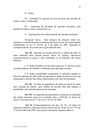39
 

                 II – multa;

              III – proibição de ingresso na área do porto por período de
trinta a cento e oitenta dias;

             IV – suspensão da atividade de operador portuário, pelo
período de trinta a cento e oitenta dias; ou

                 V – cancelamento do credenciamento do operador portuário.

            Parágrafo único. Sem prejuízo do disposto nesta Lei,
aplicam-se subsidiariamente às infrações previstas no art. 46 as penalidades
estabelecidas na Lei nº 10.233, de 5 de junho de 2001, separada ou
cumulativamente, de acordo com a gravidade da falta.

           Art. 48. Apurada, no mesmo processo, a prática de duas ou
mais infrações pela mesma pessoa física ou jurídica, aplicam-se
cumulativamente as penas a elas cominadas, se as infrações não forem
idênticas.

            § 1º Serão reunidos em um único processo os diversos autos
ou representações de infração continuada, para aplicação da pena.

              § 2º Serão consideradas continuadas as infrações quando se
tratar de repetição de falta ainda não apurada ou objeto do processo, de cuja
instauração o infrator não tenha conhecimento, por meio de intimação.

             Art. 49. Na falta de pagamento de multa no prazo de trinta
dias, contado da ciência pelo infrator da decisão final que impuser a
penalidade, será realizado processo de execução.

            Art. 50. As importâncias pecuniárias resultantes da aplicação
das multas previstas nesta Lei reverterão para a ANTAQ, na forma do
inciso V do caput do art. 77 da Lei nº 10.233, de 2001.

              Art. 51. O descumprimento dos arts. 36, 39 e 42 desta Lei
sujeitará o infrator à multa prevista no inciso I do art. 10 da Lei nº 9.719, de
27 de novembro de 1998, sem prejuízo das demais sanções cabíveis.




jf-rv-mc-rm2013-00142
 