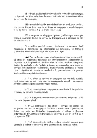 41
 

             II – draga: equipamento especializado acoplado à embarcação
ou à plataforma fixa, móvel ou flutuante, utilizado para execução de obras
ou serviços de dragagem;

             III – material dragado: material retirado ou deslocado do leito
dos corpos d’água decorrente da atividade de dragagem e transferido para
local de despejo autorizado pelo órgão competente;

             IV – empresa de dragagem: pessoa jurídica que tenha por
objeto a realização de obra ou serviço de dragagem com a utilização ou não
de embarcação; e

              V – sinalização e balizamento: sinais náuticos para o auxílio à
navegação e transmissão de informações ao navegante, de forma a
possibilitar posicionamento seguro de acesso e tráfego.

            Art. 54. A dragagem por resultado compreende a contratação
de obras de engenharia destinadas ao aprofundamento, alargamento ou
expansão de áreas portuárias e de hidrovias, inclusive canais de navegação,
bacias de evolução e de fundeio e berços de atracação, bem como os
serviços de sinalização, balizamento, monitoramento ambiental e outros
com o objetivo de manter as condições de profundidade e segurança
estabelecidas no projeto implantado.

            § 1º As obras ou serviços de dragagem por resultado poderão
contemplar mais de um porto, num mesmo contrato, quando essa medida
for mais vantajosa para a administração pública.

            § 2º Na contratação de dragagem por resultado, é obrigatória a
prestação de garantia pelo contratado.

            § 3º A duração dos contratos de que trata este artigo será de até
dez anos, improrrogável.

            § 4º As contratações das obras e serviços no âmbito do
Programa Nacional de Dragagem Portuária e Hidroviária II poderão ser
feitas por meio de licitações internacionais e utilizar o Regime
Diferenciado de Contratações Públicas, de que trata a Lei nº 12.462, de 4
de agosto de 2011.

             § 5º A administração pública poderá contratar empresa para
gerenciar e auditar os serviços e obras contratados na forma do caput.

jf-rv-mc-rm2013-00142
 